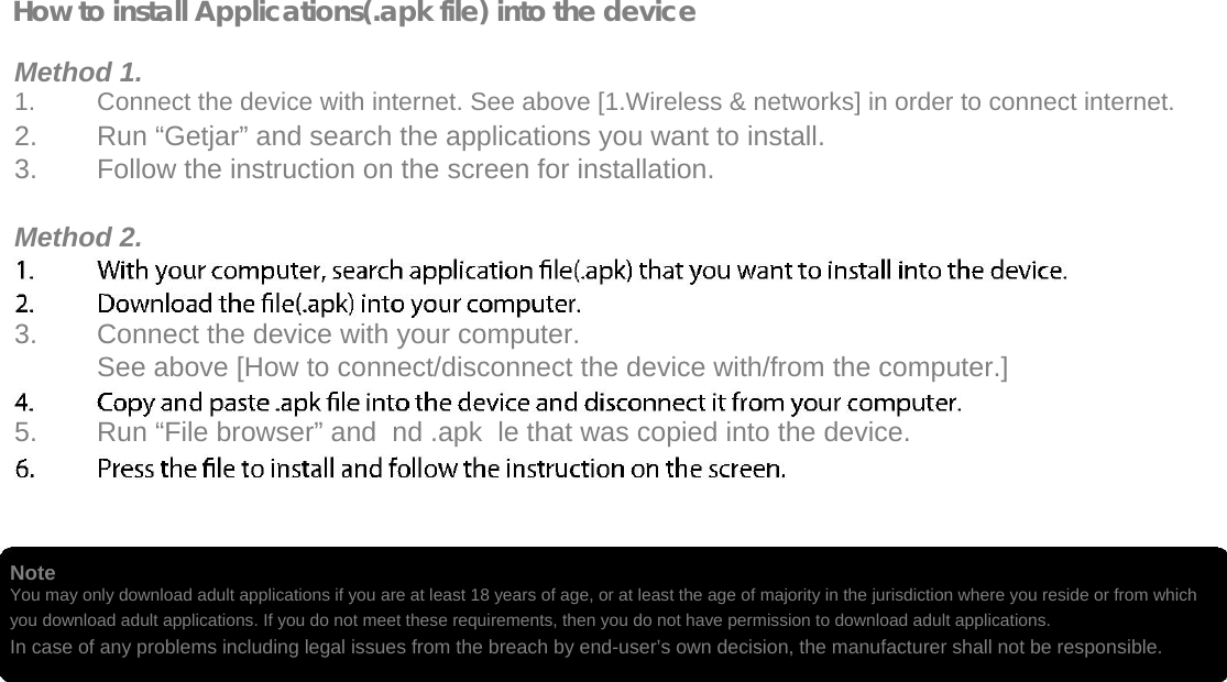  How to install Applications(.apk file) into the device  Method 1. 1.  Connect the device with internet. See above [1.Wireless &amp; networks] in order to connect internet.   2.  Run “Getjar” and search the applications you want to install.   3.  Follow the instruction on the screen for installation.   Method 2.   3.  Connect the device with your computer.   See above [How to connect/disconnect the device with/from the computer.]   5.  Run “File browser” and  nd .apk  le that was copied into the device.      Note  You may only download adult applications if you are at least 18 years of age, or at least the age of majority in the jurisdiction where you reside or from which you download adult applications. If you do not meet these requirements, then you do not have permission to download adult applications. In case of any problems including legal issues from the breach by end-user’s own decision, the manufacturer shall not be responsible.   