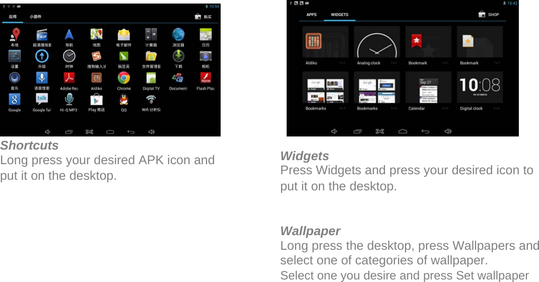               Shortcuts Long press your desired APK icon and put it on the desktop.               Widgets Press Widgets and press your desired icon to put it on the desktop.   Wallpaper Long press the desktop, press Wallpapers and select one of categories of wallpaper.  Select one you desire and press Set wallpaper