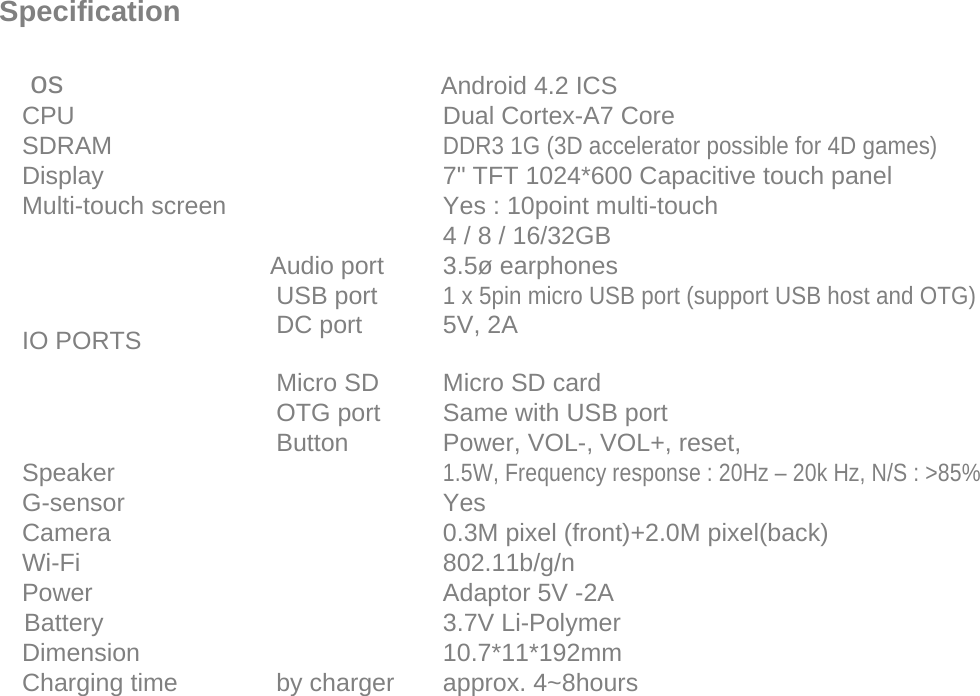     Specification     os    Android 4.2 ICS  CPU  Dual Cortex-A7 Core  SDRAM  DDR3 1G (3D accelerator possible for 4D games)  Display  7&quot; TFT 1024*600 Capacitive touch panel  Multi-touch screen  Yes : 10point multi-touch    4 / 8 / 16/32GB   Audio port 3.5ø earphones   USB port 1 x 5pin micro USB port (support USB host and OTG)  IO PORTS                DC port 5V, 2A  Micro SD Micro SD card      OTG port Same with USB port   Button Power, VOL-, VOL+, reset,  Speaker  1.5W, Frequency response : 20Hz – 20k Hz, N/S : &gt;85%  G-sensor  Yes  Camera  0.3M pixel (front)+2.0M pixel(back)  Wi-Fi  802.11b/g/n  Power  Adaptor 5V -2A  Battery  3.7V Li-Polymer  Dimension  10.7*11*192mm   Charging time by charger approx. 4~8hours  Page 24 