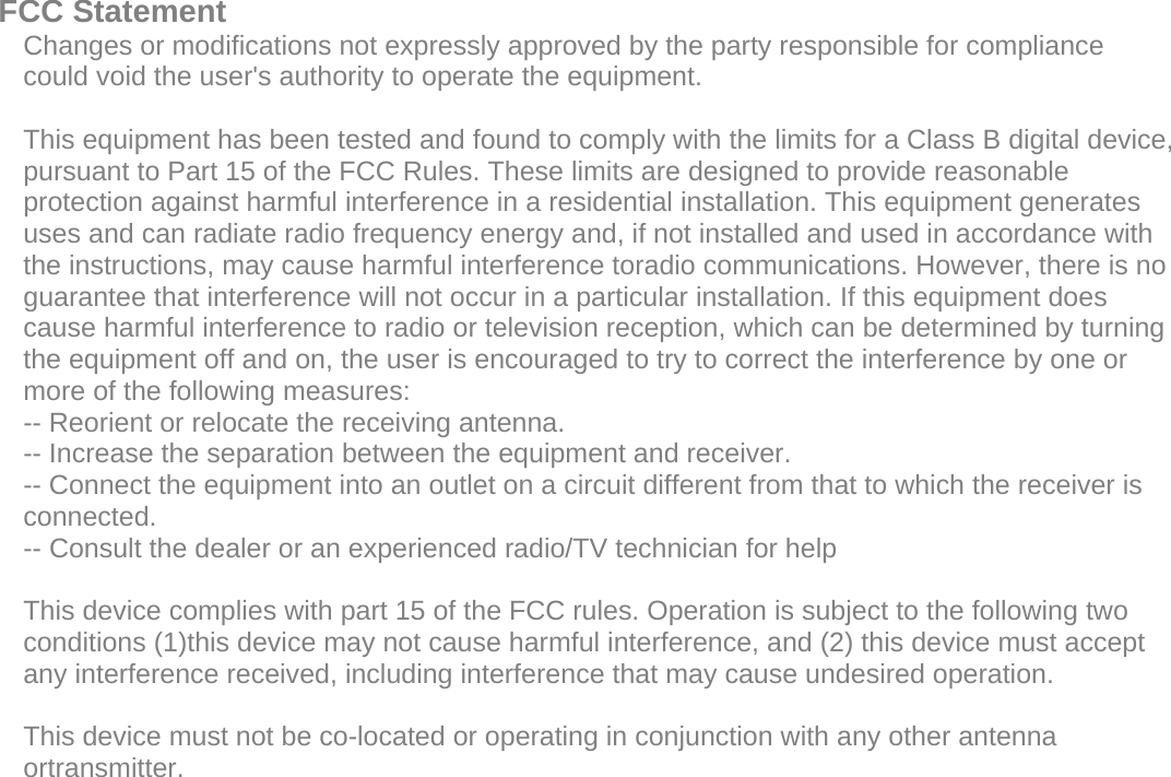  FCC Statement    Changes or modifications not expressly approved by the party responsible for compliance could void the user&apos;s authority to operate the equipment.      This equipment has been tested and found to comply with the limits for a Class B digital device, pursuant to Part 15 of the FCC Rules. These limits are designed to provide reasonable protection against harmful interference in a residential installation. This equipment generates uses and can radiate radio frequency energy and, if not installed and used in accordance with the instructions, may cause harmful interference toradio communications. However, there is no guarantee that interference will not occur in a particular installation. If this equipment does cause harmful interference to radio or television reception, which can be determined by turning the equipment off and on, the user is encouraged to try to correct the interference by one or more of the following measures:   -- Reorient or relocate the receiving antenna.    -- Increase the separation between the equipment and receiver.    -- Connect the equipment into an outlet on a circuit different from that to which the receiver is connected.    -- Consult the dealer or an experienced radio/TV technician for help      This device complies with part 15 of the FCC rules. Operation is subject to the following two conditions (1)this device may not cause harmful interference, and (2) this device must accept any interference received, including interference that may cause undesired operation.  This device must not be co-located or operating in conjunction with any other antenna ortransmitter.   