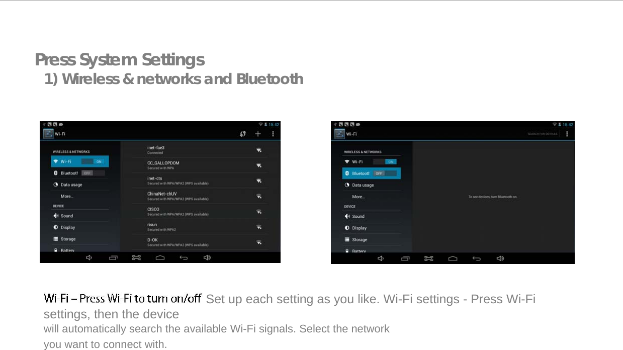  Press System Settings 1) Wireless &amp; networks and Bluetooth                     Set up each setting as you like. Wi-Fi settings - Press Wi-Fi settings, then the device  will automatically search the available Wi-Fi signals. Select the network you want to connect with.   