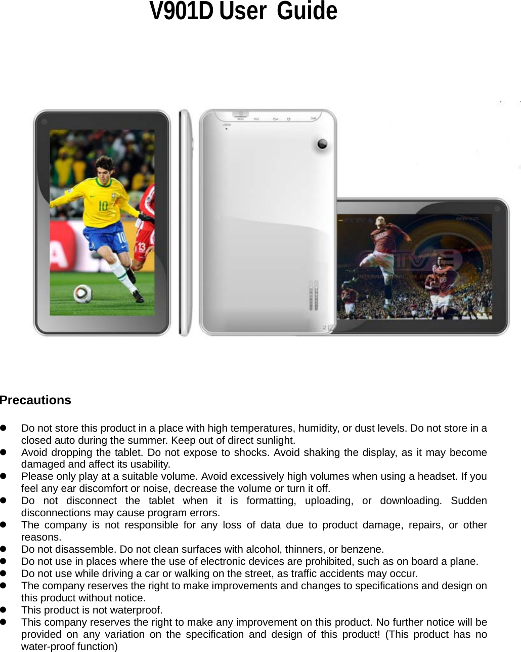                                                                V901D User  Guide                             Precautions  z  Do not store this product in a place with high temperatures, humidity, or dust levels. Do not store in a closed auto during the summer. Keep out of direct sunlight. z  Avoid dropping the tablet. Do not expose to shocks. Avoid shaking the display, as it may become damaged and affect its usability. z  Please only play at a suitable volume. Avoid excessively high volumes when using a headset. If you feel any ear discomfort or noise, decrease the volume or turn it off. z  Do not disconnect the tablet when it is formatting, uploading, or downloading. Sudden disconnections may cause program errors. z  The company is not responsible for any loss of data due to product damage, repairs, or other reasons. z  Do not disassemble. Do not clean surfaces with alcohol, thinners, or benzene. z  Do not use in places where the use of electronic devices are prohibited, such as on board a plane. z  Do not use while driving a car or walking on the street, as traffic accidents may occur. z  The company reserves the right to make improvements and changes to specifications and design on this product without notice.   z  This product is not waterproof. z  This company reserves the right to make any improvement on this product. No further notice will be provided on any variation on the specification and design of this product! (This product has no water-proof function)    