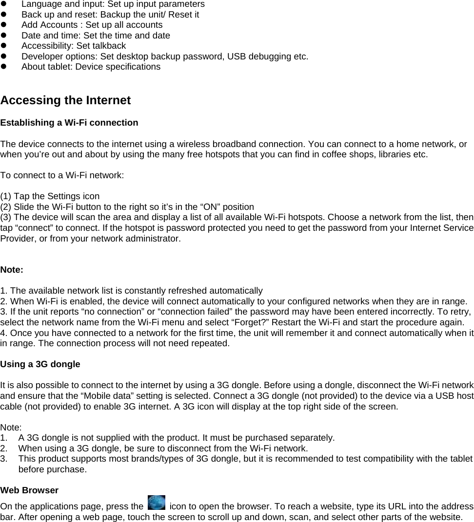 z  Language and input: Set up input parameters z  Back up and reset: Backup the unit/ Reset it   z  Add Accounts : Set up all accounts   z  Date and time: Set the time and date   z  Accessibility: Set talkback z  Developer options: Set desktop backup password, USB debugging etc. z  About tablet: Device specifications   Accessing the Internet  Establishing a Wi-Fi connection  The device connects to the internet using a wireless broadband connection. You can connect to a home network, or when you’re out and about by using the many free hotspots that you can find in coffee shops, libraries etc.  To connect to a Wi-Fi network:    (1) Tap the Settings icon (2) Slide the Wi-Fi button to the right so it’s in the “ON” position (3) The device will scan the area and display a list of all available Wi-Fi hotspots. Choose a network from the list, then tap “connect” to connect. If the hotspot is password protected you need to get the password from your Internet Service Provider, or from your network administrator.    Note:  1. The available network list is constantly refreshed automatically 2. When Wi-Fi is enabled, the device will connect automatically to your configured networks when they are in range. 3. If the unit reports “no connection” or “connection failed” the password may have been entered incorrectly. To retry, select the network name from the Wi-Fi menu and select “Forget?” Restart the Wi-Fi and start the procedure again. 4. Once you have connected to a network for the first time, the unit will remember it and connect automatically when it in range. The connection process will not need repeated.  Using a 3G dongle  It is also possible to connect to the internet by using a 3G dongle. Before using a dongle, disconnect the Wi-Fi network and ensure that the “Mobile data” setting is selected. Connect a 3G dongle (not provided) to the device via a USB host cable (not provided) to enable 3G internet. A 3G icon will display at the top right side of the screen.  Note: 1.  A 3G dongle is not supplied with the product. It must be purchased separately. 2.  When using a 3G dongle, be sure to disconnect from the Wi-Fi network. 3.  This product supports most brands/types of 3G dongle, but it is recommended to test compatibility with the tablet before purchase.  Web Browser On the applications page, press the    icon to open the browser. To reach a website, type its URL into the address bar. After opening a web page, touch the screen to scroll up and down, scan, and select other parts of the website.  