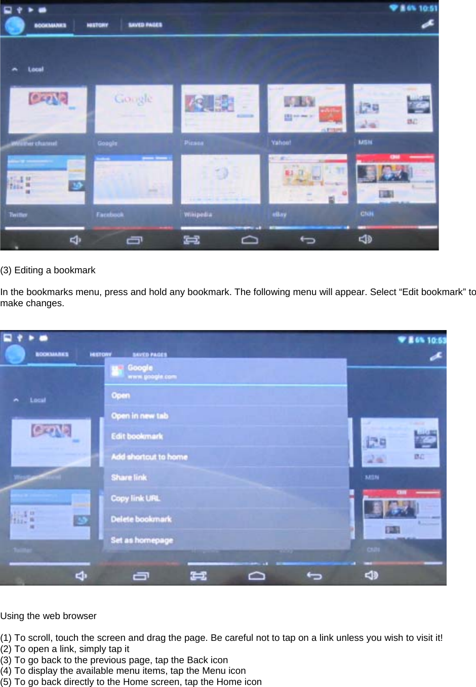   (3) Editing a bookmark  In the bookmarks menu, press and hold any bookmark. The following menu will appear. Select “Edit bookmark” to make changes.      Using the web browser  (1) To scroll, touch the screen and drag the page. Be careful not to tap on a link unless you wish to visit it! (2) To open a link, simply tap it (3) To go back to the previous page, tap the Back icon (4) To display the available menu items, tap the Menu icon (5) To go back directly to the Home screen, tap the Home icon      