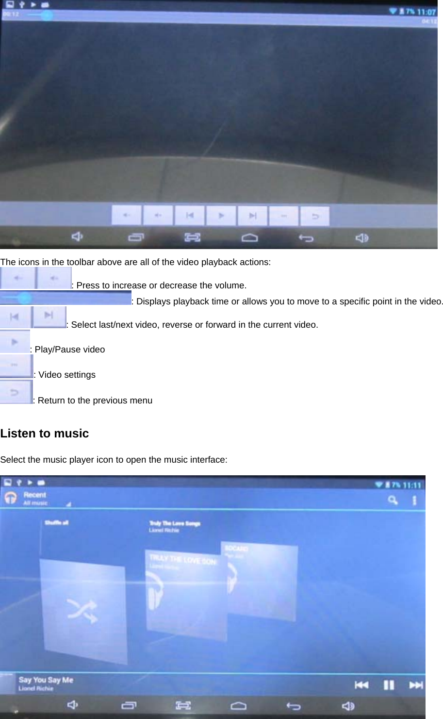   The icons in the toolbar above are all of the video playback actions: : Press to increase or decrease the volume. : Displays playback time or allows you to move to a specific point in the video. : Select last/next video, reverse or forward in the current video.   : Play/Pause video : Video settings : Return to the previous menu   Listen to music  Select the music player icon to open the music interface:   