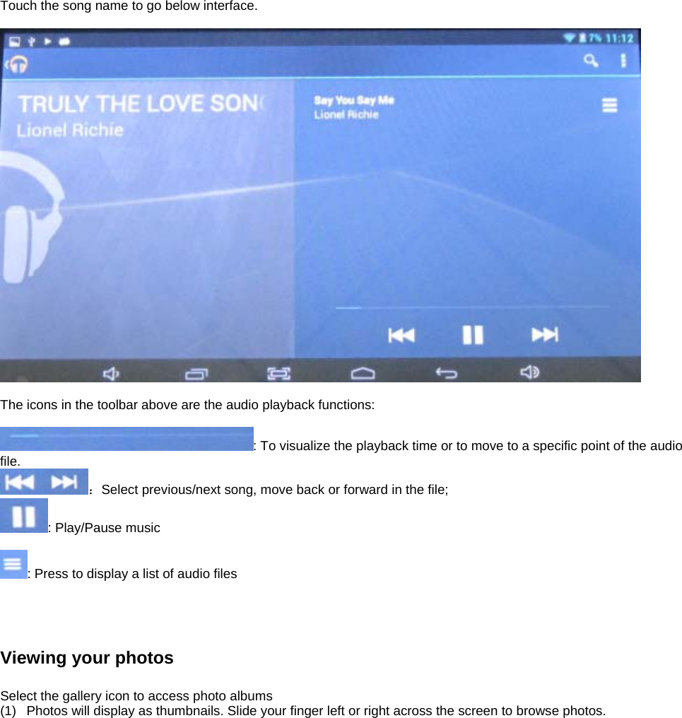 Touch the song name to go below interface.      The icons in the toolbar above are the audio playback functions:  : To visualize the playback time or to move to a specific point of the audio file.  ：Select previous/next song, move back or forward in the file;   : Play/Pause music  : Press to display a list of audio files     Viewing your photos  Select the gallery icon to access photo albums (1)  Photos will display as thumbnails. Slide your finger left or right across the screen to browse photos.  