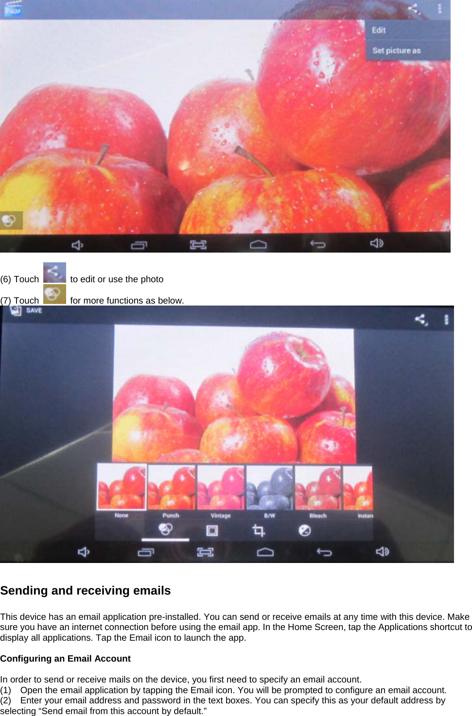   (6) Touch    to edit or use the photo (7) Touch    for more functions as below.    Sending and receiving emails  This device has an email application pre-installed. You can send or receive emails at any time with this device. Make sure you have an internet connection before using the email app. In the Home Screen, tap the Applications shortcut to display all applications. Tap the Email icon to launch the app.  Configuring an Email Account  In order to send or receive mails on the device, you first need to specify an email account. (1)    Open the email application by tapping the Email icon. You will be prompted to configure an email account. (2)    Enter your email address and password in the text boxes. You can specify this as your default address by selecting “Send email from this account by default.”   