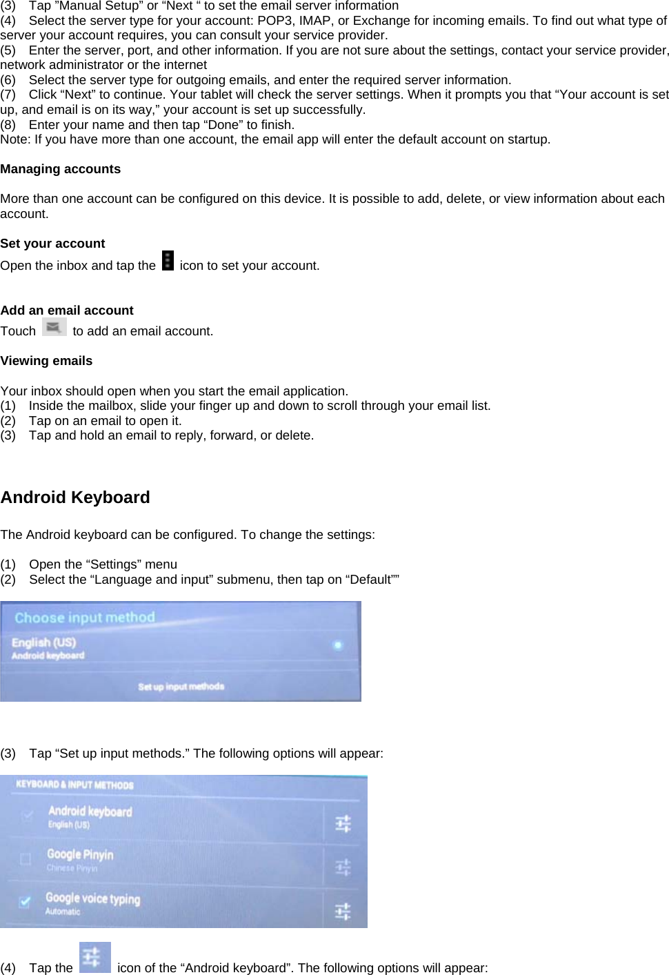 (3)    Tap ”Manual Setup” or “Next “ to set the email server information (4)    Select the server type for your account: POP3, IMAP, or Exchange for incoming emails. To find out what type of server your account requires, you can consult your service provider. (5)    Enter the server, port, and other information. If you are not sure about the settings, contact your service provider, network administrator or the internet (6)    Select the server type for outgoing emails, and enter the required server information. (7)    Click “Next” to continue. Your tablet will check the server settings. When it prompts you that “Your account is set up, and email is on its way,” your account is set up successfully. (8)    Enter your name and then tap “Done” to finish. Note: If you have more than one account, the email app will enter the default account on startup.  Managing accounts  More than one account can be configured on this device. It is possible to add, delete, or view information about each account.    Set your account Open the inbox and tap the    icon to set your account.     Add an email account Touch    to add an email account.    Viewing emails  Your inbox should open when you start the email application. (1)    Inside the mailbox, slide your finger up and down to scroll through your email list. (2)    Tap on an email to open it. (3)    Tap and hold an email to reply, forward, or delete.       Android Keyboard    The Android keyboard can be configured. To change the settings:  (1)  Open the “Settings” menu (2)  Select the “Language and input” submenu, then tap on “Default””      (3)  Tap “Set up input methods.” The following options will appear:    (4) Tap the    icon of the “Android keyboard”. The following options will appear:  