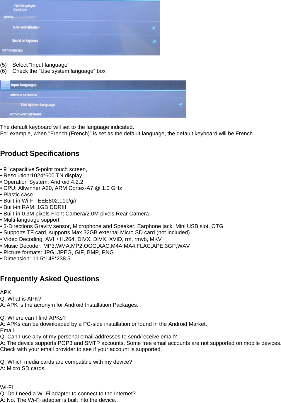   (5)  Select “Input language” (6)  Check the ”Use system language” box    The default keyboard will set to the language indicated. For example, when &quot;French (French)” is set as the default language, the default keyboard will be French.   Product Specifications  • 9&quot; capacitive 5-point touch screen, • Resolution:1024*600 TN display • Operation System: Android 4.2.2     • CPU: Allwinner A20, ARM Cortex-A7 @ 1.0 GHz • Plastic case • Built-in Wi-Fi IEEE802.11b/g/n • Built-in RAM: 1GB DDRIII • Built-in 0.3M pixels Front Camera/2.0M pixels Rear Camera • Multi-language support • 3-Directions Gravity sensor, Microphone and Speaker, Earphone jack, Mini USB slot, OTG • Supports TF card, supports Max 32GB external Micro SD card (not included) • Video Decoding: AVI（H.264, DIVX, DIVX, XVID, rm, rmvb, MKV • Music Decoder: MP3,WMA,MP2,OGG,AAC,M4A,MA4,FLAC,APE,3GP,WAV • Picture formats: JPG, JPEG, GIF, BMP, PNG • Dimension: 11.5*148*238.5   Frequently Asked Questions  APK Q: What is APK? A: APK is the acronym for Android Installation Packages.  Q: Where can I find APKs? A: APKs can be downloaded by a PC-side installation or found in the Android Market.   Email Q: Can I use any of my personal email addresses to send/receive email? A: The device supports POP3 and SMTP accounts. Some free email accounts are not supported on mobile devices.   Check with your email provider to see if your account is supported.  Q: Which media cards are compatible with my device? A: Micro SD cards.   Wi-Fi Q: Do I need a Wi-Fi adapter to connect to the Internet?   A: No. The Wi-Fi adapter is built into the device.    