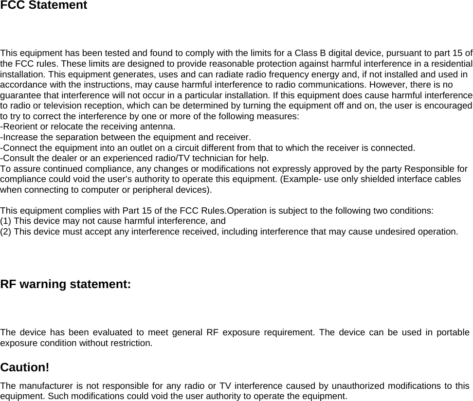 FCC Statement This equipment has been tested and found to comply with the limits for a Class B digital device, pursuant to part 15 of the FCC rules. These limits are designed to provide reasonable protection against harmful interference in a residential installation. This equipment generates, uses and can radiate radio frequency energy and, if not installed and used in accordance with the instructions, may cause harmful interference to radio communications. However, there is no guarantee that interference will not occur in a particular installation. If this equipment does cause harmful interference to radio or television reception, which can be determined by turning the equipment off and on, the user is encouraged to try to correct the interference by one or more of the following measures: -Reorient or relocate the receiving antenna. -Increase the separation between the equipment and receiver. -Connect the equipment into an outlet on a circuit different from that to which the receiver is connected. -Consult the dealer or an experienced radio/TV technician for help. To assure continued compliance, any changes or modifications not expressly approved by the party Responsible for compliance could void the user’s authority to operate this equipment. (Example- use only shielded interface cables when connecting to computer or peripheral devices).  This equipment complies with Part 15 of the FCC Rules.Operation is subject to the following two conditions:     (1) This device may not cause harmful interference, and     (2) This device must accept any interference received, including interference that may cause undesired operation.       RF warning statement: The device has been evaluated to meet general RF exposure requirement. The device can be used in portable exposure condition without restriction.  Caution!  The manufacturer is not responsible for any radio or TV interference caused by unauthorized modifications to this equipment. Such modifications could void the user authority to operate the equipment.   
