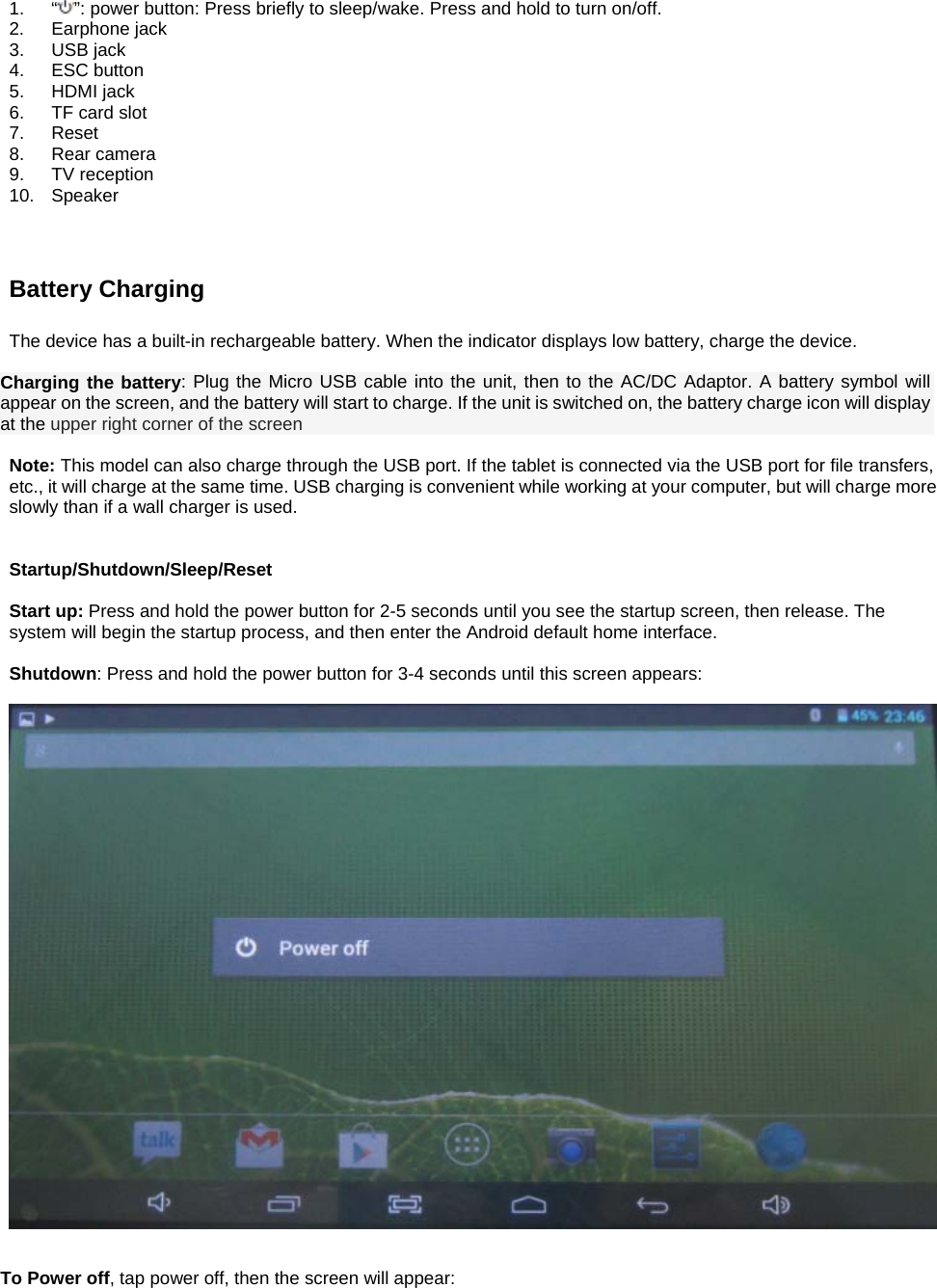  1. “ ”: power button: Press briefly to sleep/wake. Press and hold to turn on/off. 2. Earphone jack 3. USB jack 4. ESC button 5. HDMI jack 6.  TF card slot 7. Reset 8. Rear camera 9. TV reception 10. Speaker    Battery Charging  The device has a built-in rechargeable battery. When the indicator displays low battery, charge the device.  Charging the battery: Plug the Micro USB cable into the unit, then to the AC/DC Adaptor. A battery symbol will appear on the screen, and the battery will start to charge. If the unit is switched on, the battery charge icon will display at the upper right corner of the screen  Note: This model can also charge through the USB port. If the tablet is connected via the USB port for file transfers, etc., it will charge at the same time. USB charging is convenient while working at your computer, but will charge more slowly than if a wall charger is used.     Startup/Shutdown/Sleep/Reset  Start up: Press and hold the power button for 2-5 seconds until you see the startup screen, then release. The system will begin the startup process, and then enter the Android default home interface.  Shutdown: Press and hold the power button for 3-4 seconds until this screen appears:     To Power off, tap power off, then the screen will appear:  