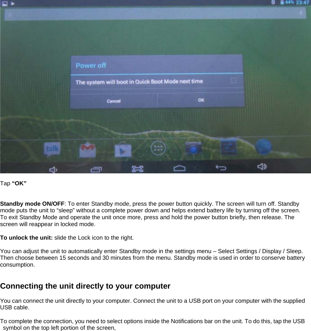   Tap “OK”   Standby mode ON/OFF: To enter Standby mode, press the power button quickly. The screen will turn off. Standby mode puts the unit to “sleep” without a complete power down and helps extend battery life by turning off the screen. To exit Standby Mode and operate the unit once more, press and hold the power button briefly, then release. The screen will reappear in locked mode.  To unlock the unit: slide the Lock icon to the right.  You can adjust the unit to automatically enter Standby mode in the settings menu – Select Settings / Display / Sleep. Then choose between 15 seconds and 30 minutes from the menu. Standby mode is used in order to conserve battery consumption.   Connecting the unit directly to your computer  You can connect the unit directly to your computer. Connect the unit to a USB port on your computer with the supplied USB cable.    To complete the connection, you need to select options inside the Notifications bar on the unit. To do this, tap the USB symbol on the top left portion of the screen,  