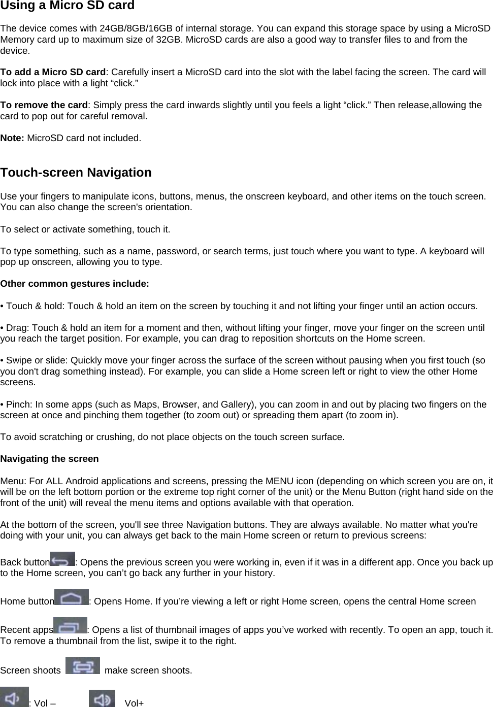 Using a Micro SD card  The device comes with 24GB/8GB/16GB of internal storage. You can expand this storage space by using a MicroSD Memory card up to maximum size of 32GB. MicroSD cards are also a good way to transfer files to and from the device.  To add a Micro SD card: Carefully insert a MicroSD card into the slot with the label facing the screen. The card will lock into place with a light “click.”  To remove the card: Simply press the card inwards slightly until you feels a light “click.” Then release,allowing the card to pop out for careful removal.  Note: MicroSD card not included.   Touch-screen Navigation  Use your fingers to manipulate icons, buttons, menus, the onscreen keyboard, and other items on the touch screen. You can also change the screen&apos;s orientation.  To select or activate something, touch it.  To type something, such as a name, password, or search terms, just touch where you want to type. A keyboard will pop up onscreen, allowing you to type.  Other common gestures include:  • Touch &amp; hold: Touch &amp; hold an item on the screen by touching it and not lifting your finger until an action occurs.  • Drag: Touch &amp; hold an item for a moment and then, without lifting your finger, move your finger on the screen until you reach the target position. For example, you can drag to reposition shortcuts on the Home screen.  • Swipe or slide: Quickly move your finger across the surface of the screen without pausing when you first touch (so you don&apos;t drag something instead). For example, you can slide a Home screen left or right to view the other Home screens.  • Pinch: In some apps (such as Maps, Browser, and Gallery), you can zoom in and out by placing two fingers on the screen at once and pinching them together (to zoom out) or spreading them apart (to zoom in).  To avoid scratching or crushing, do not place objects on the touch screen surface.  Navigating the screen  Menu: For ALL Android applications and screens, pressing the MENU icon (depending on which screen you are on, it will be on the left bottom portion or the extreme top right corner of the unit) or the Menu Button (right hand side on the front of the unit) will reveal the menu items and options available with that operation.  At the bottom of the screen, you&apos;ll see three Navigation buttons. They are always available. No matter what you&apos;re doing with your unit, you can always get back to the main Home screen or return to previous screens:  Back button : Opens the previous screen you were working in, even if it was in a different app. Once you back up to the Home screen, you can’t go back any further in your history.  Home button : Opens Home. If you’re viewing a left or right Home screen, opens the central Home screen  Recent apps : Opens a list of thumbnail images of apps you’ve worked with recently. To open an app, touch it. To remove a thumbnail from the list, swipe it to the right.  Screen shoots    make screen shoots.    : Vol –          Vol+    