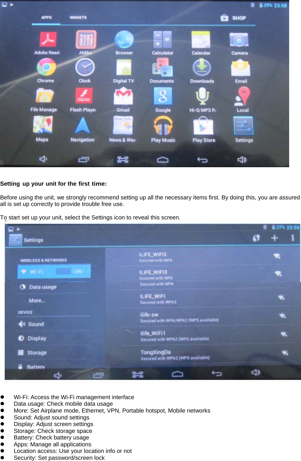    Setting up your unit for the first time:  Before using the unit, we strongly recommend setting up all the necessary items first. By doing this, you are assured all is set up correctly to provide trouble free use.  To start set up your unit, select the Settings icon to reveal this screen.     z  Wi-Fi: Access the Wi-Fi management interface z  Data usage: Check mobile data usage z  More: Set Airplane mode, Ethernet, VPN, Portable hotspot, Mobile networks z  Sound: Adjust sound settings   z  Display: Adjust screen settings   z  Storage: Check storage space   z Battery: Check battery usage   z  Apps: Manage all applications z  Location access: Use your location info or not   z  Security: Set password/screen lock   