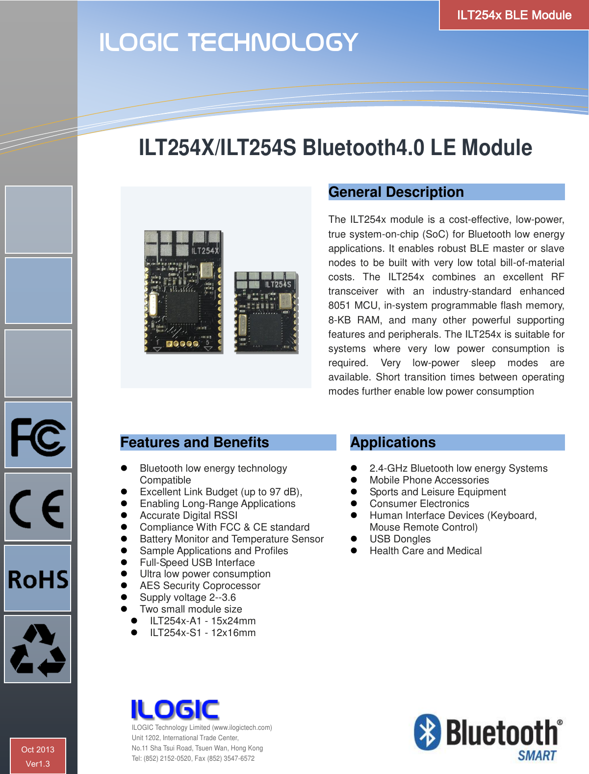   ILT254X/ILT254S Bluetooth4.0 LE Module General Description  The ILT254x module is a cost-effective, low-power, true system-on-chip (SoC) for Bluetooth low energy applications. It enables robust BLE master or slave nodes to be built with  very low total bill-of-material costs.  The  ILT254x  combines  an  excellent  RF transceiver  with  an  industry-standard  enhanced 8051 MCU, in-system programmable flash memory, 8-KB  RAM,  and  many  other  powerful  supporting features and peripherals. The ILT254x is suitable for systems  where  very  low  power  consumption  is required.  Very  low-power  sleep  modes  are available.  Short transition times  between operating modes further enable low power consumption Features and Benefits   Bluetooth low energy technology Compatible  Excellent Link Budget (up to 97 dB),  Enabling Long-Range Applications  Accurate Digital RSSI  Compliance With FCC &amp; CE standard  Battery Monitor and Temperature Sensor  Sample Applications and Profiles  Full-Speed USB Interface  Ultra low power consumption  AES Security Coprocessor  Supply voltage 2--3.6  Two small module size  ILT254x-A1 - 15x24mm  ILT254x-S1 - 12x16mm  Applications   2.4-GHz Bluetooth low energy Systems  Mobile Phone Accessories  Sports and Leisure Equipment  Consumer Electronics  Human Interface Devices (Keyboard, Mouse Remote Control)  USB Dongles  Health Care and Medical    ILOGIC Technology  ILOGIC Technology Limited (www.ilogictech.com) Unit 1202, International Trade Center, No.11 Sha Tsui Road, Tsuen Wan, Hong Kong Tel: (852) 2152-0520, Fax (852) 3547-6572 ILT254x BLE Module Oct 2013  Ver1.3 