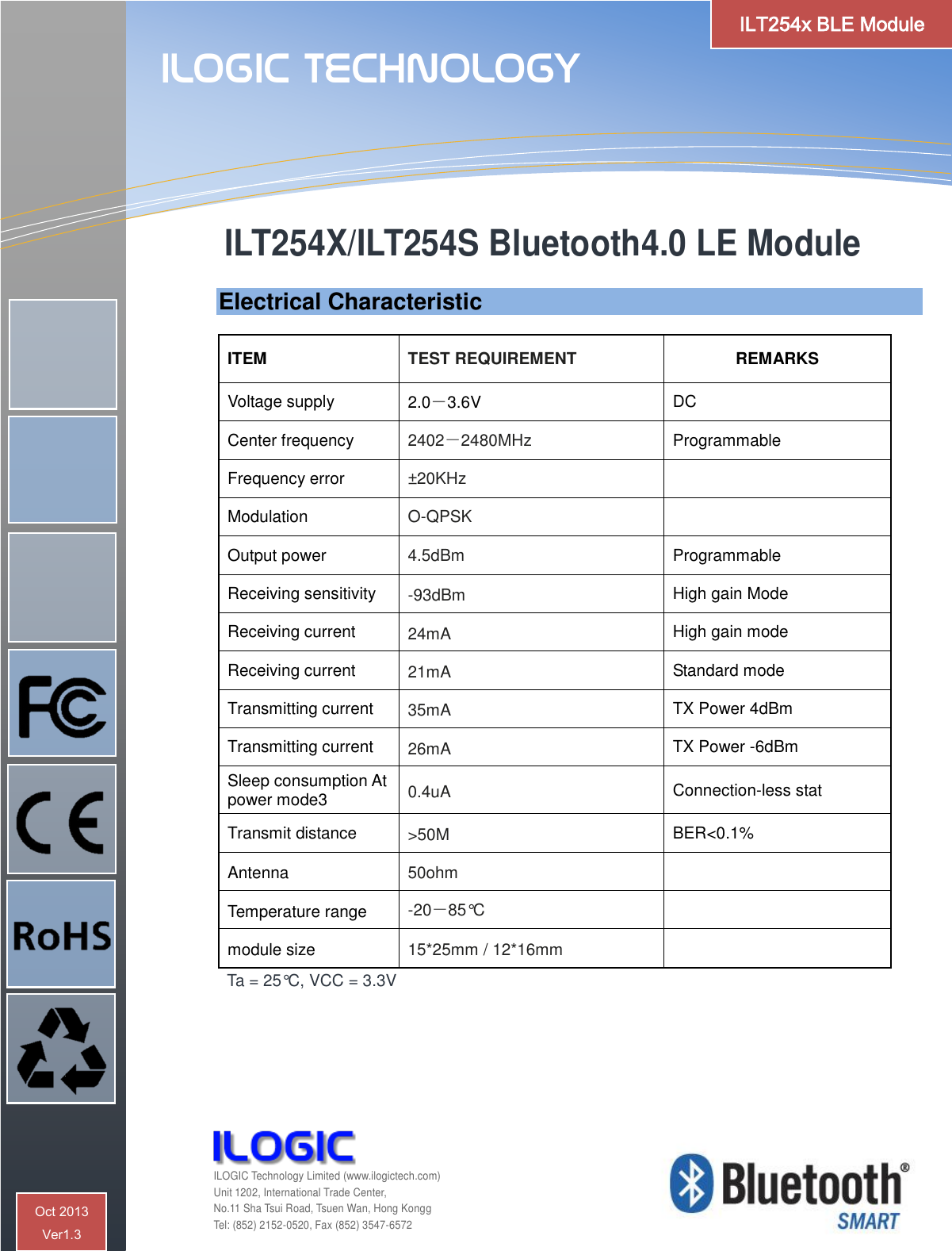   Electrical Characteristic  ITEM TEST REQUIREMENT REMARKS Voltage supply 2.0－3.6V DC Center frequency 2402－2480MHz Programmable Frequency error ±20KHz  Modulation O-QPSK  Output power 4.5dBm Programmable Receiving sensitivity -93dBm High gain Mode Receiving current 24mA High gain mode Receiving current 21mA Standard mode Transmitting current 35mA TX Power 4dBm  Transmitting current 26mA TX Power -6dBm  Sleep consumption At power mode3 0.4uA Connection-less stat Transmit distance &gt;50M BER&lt;0.1% Antenna 50ohm  Temperature range -20－85°C  module size 15*25mm / 12*16mm  Ta = 25°C, VCC = 3.3V  ILT254X/ILT254S Bluetooth4.0 LE Module    ILOGIC Technology  ILOGIC Technology Limited (www.ilogictech.com) Unit 1202, International Trade Center, No.11 Sha Tsui Road, Tsuen Wan, Hong Kongg Tel: (852) 2152-0520, Fax (852) 3547-6572 ILT254x BLE Module Oct 2013  Ver1.3 