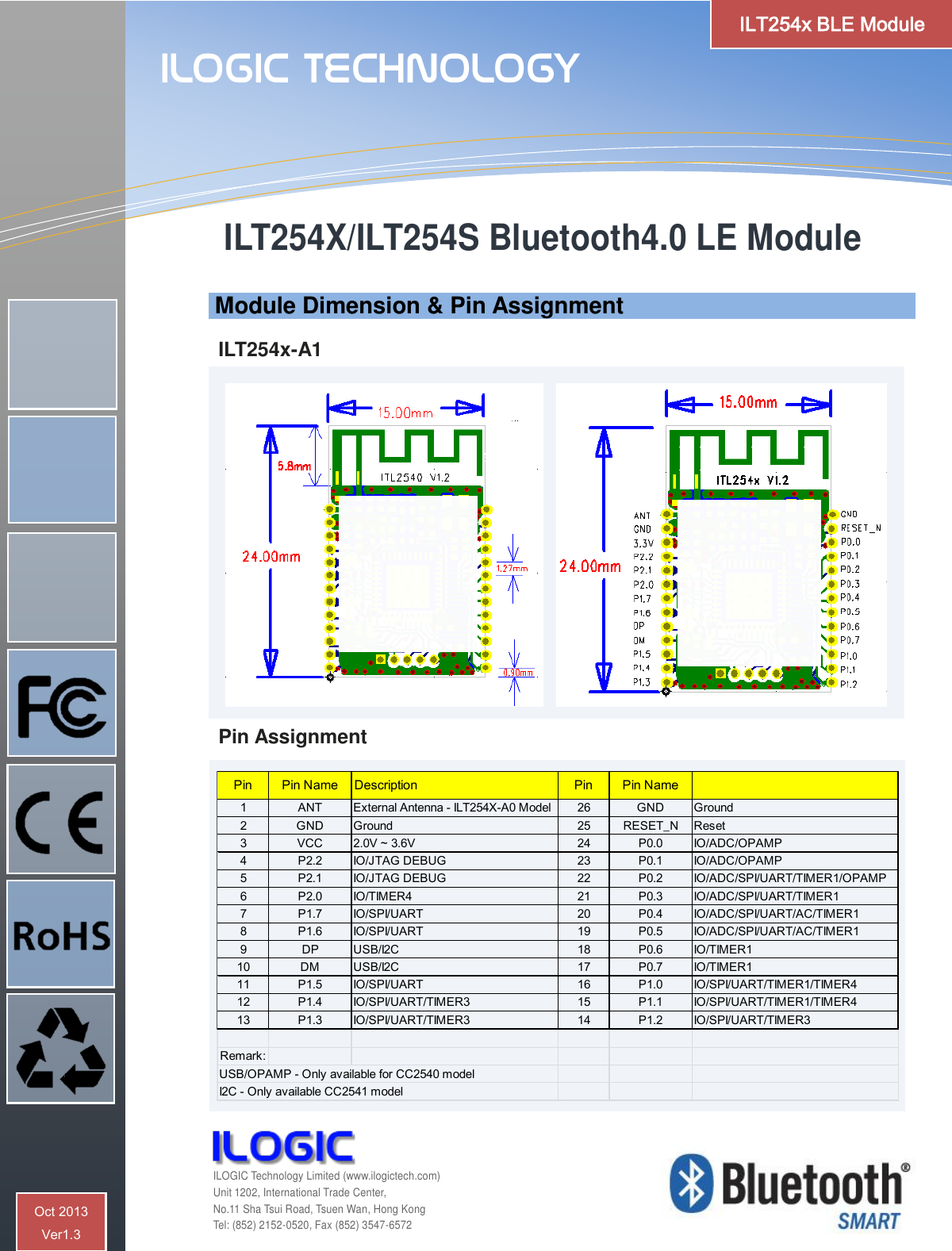      Module Dimension &amp; Pin Assignment  ILT254x-A1                 Pin Assignment   Pin Pin Name Description Pin Pin Name1 ANT External Antenna - ILT254X-A0 Model 26 GND Ground2 GND Ground 25 RESET_N Reset3 VCC 2.0V ~ 3.6V  24 P0.0 IO/ADC/OPAMP4 P2.2 IO/JTAG DEBUG 23 P0.1 IO/ADC/OPAMP5 P2.1 IO/JTAG DEBUG 22 P0.2 IO/ADC/SPI/UART/TIMER1/OPAMP6 P2.0 IO/TIMER4 21 P0.3 IO/ADC/SPI/UART/TIMER17 P1.7 IO/SPI/UART 20 P0.4 IO/ADC/SPI/UART/AC/TIMER18 P1.6 IO/SPI/UART 19 P0.5 IO/ADC/SPI/UART/AC/TIMER19DP USB/I2C 18 P0.6 IO/TIMER110 DM USB/I2C 17 P0.7 IO/TIMER111 P1.5 IO/SPI/UART 16 P1.0 IO/SPI/UART/TIMER1/TIMER412 P1.4 IO/SPI/UART/TIMER3 15 P1.1 IO/SPI/UART/TIMER1/TIMER413 P1.3 IO/SPI/UART/TIMER3 14 P1.2 IO/SPI/UART/TIMER3Remark:USB/OPAMP - Only available for CC2540 modelI2C - Only available CC2541 model ILT254X/ILT254S Bluetooth4.0 LE Module    ILOGIC Technology  ILOGIC Technology Limited (www.ilogictech.com) Unit 1202, International Trade Center, No.11 Sha Tsui Road, Tsuen Wan, Hong Kong Tel: (852) 2152-0520, Fax (852) 3547-6572 ILT254x BLE Module Oct 2013  Ver1.3 
