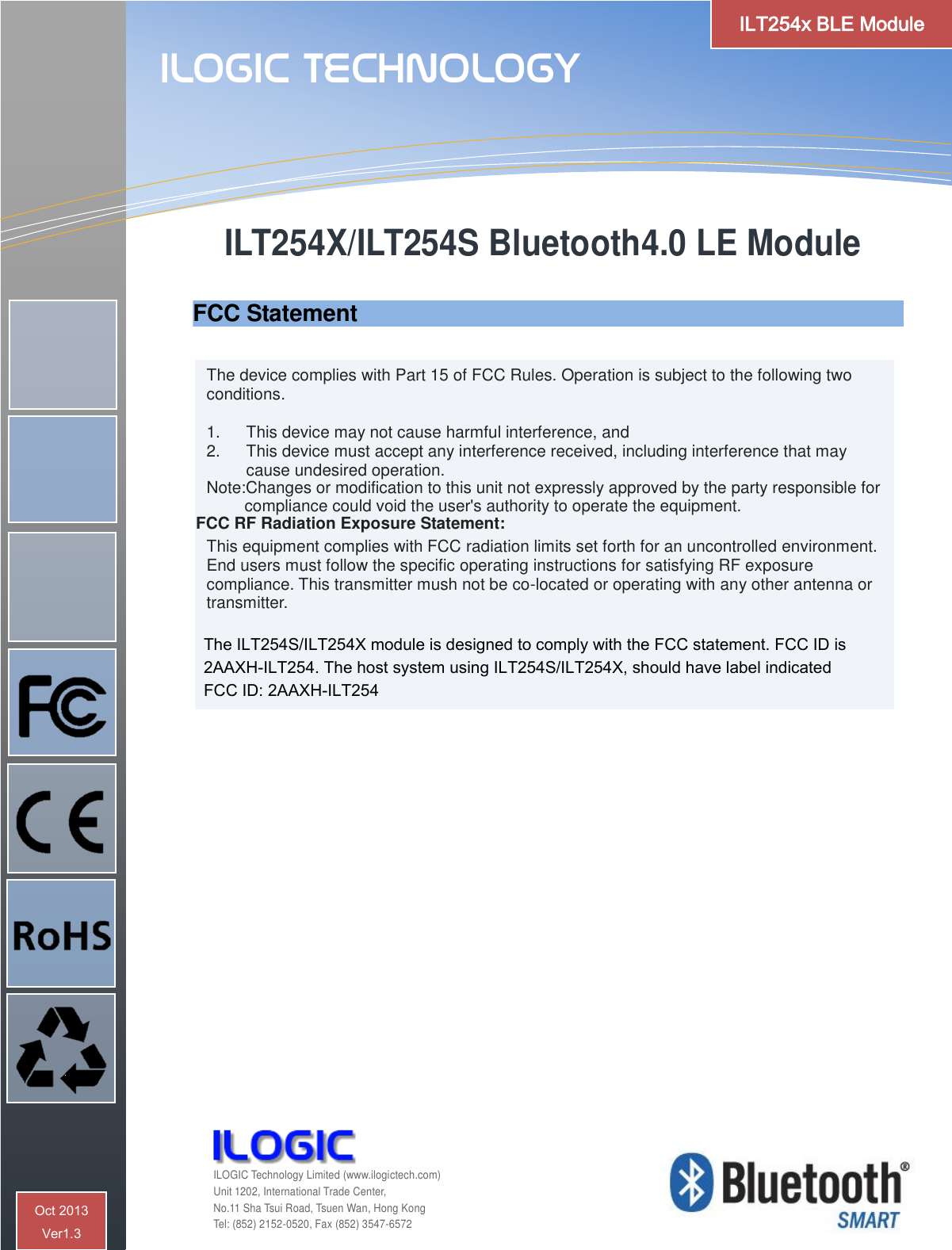 The device complies with Part 15 of FCC Rules. Operation is subject to the following two conditions.  1.  This device may not cause harmful interference, and 2.  This device must accept any interference received, including interference that may cause undesired operation. Note:Changes or modification to this unit not expressly approved by the party responsible for                  compliance could void the user&apos;s authority to operate the equipment.                FCC RF Radiation Exposure Statement:  This equipment complies with FCC radiation limits set forth for an uncontrolled environment. End users must follow the specific operating instructions for satisfying RF exposure compliance. This transmitter mush not be co-located or operating with any other antenna or transmitter.  ILT254X/ILT254S Bluetooth4.0 LE Module    ILOGIC Technology  ILOGIC Technology Limited (www.ilogictech.com) Unit 1202, International Trade Center, No.11 Sha Tsui Road, Tsuen Wan, Hong Kong Tel: (852) 2152-0520, Fax (852) 3547-6572 ILT254x BLE Module Oct 2013  Ver1.3 FCC Statement  The ILT254S/ILT254X module is designed to comply with the FCC statement. FCC ID is  2AAXH-ILT254. The host system using ILT254S/ILT254X, should have label indicated   FCC ID: 2AAXH-ILT254