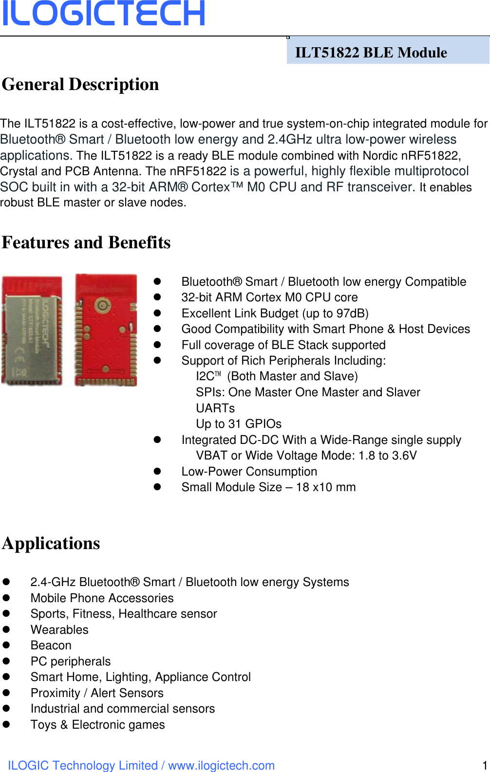 ILOGICtech ILOGIC Technology Limited / www.ilogictech.com 1                                      General Description  The ILT51822 is a cost-effective, low-power and true system-on-chip integrated module for Bluetooth® Smart / Bluetooth low energy and 2.4GHz ultra low-power wireless applications. The ILT51822 is a ready BLE module combined with Nordic nRF51822, Crystal and PCB Antenna. The nRF51822 is a powerful, highly flexible multiprotocol SOC built in with a 32-bit ARM® Cortex™ M0 CPU and RF transceiver. It enables robust BLE master or slave nodes.  Features and Benefits  l  Bluetooth® Smart / Bluetooth low energy Compatible   l 32-bit ARM Cortex M0 CPU core   l  Excellent Link Budget (up to 97dB) l  Good Compatibility with Smart Phone &amp; Host Devices   l  Full coverage of BLE Stack supported l  Support of Rich Peripherals Including: I2C™  (Both Master and Slave)   SPIs: One Master One Master and Slaver UARTs Up to 31 GPIOs l  Integrated DC-DC With a Wide-Range single supply VBAT or Wide Voltage Mode: 1.8 to 3.6V l Low-Power Consumption l  Small Module Size – 18 x10 mm  Applications  l 2.4-GHz Bluetooth® Smart / Bluetooth low energy Systems l  Mobile Phone Accessories l  Sports, Fitness, Healthcare sensor   l  Wearables l  Beacon l  PC peripherals l  Smart Home, Lighting, Appliance Control l  Proximity / Alert Sensors l  Industrial and commercial sensors l  Toys &amp; Electronic games      ILT51822 BLE Module   
