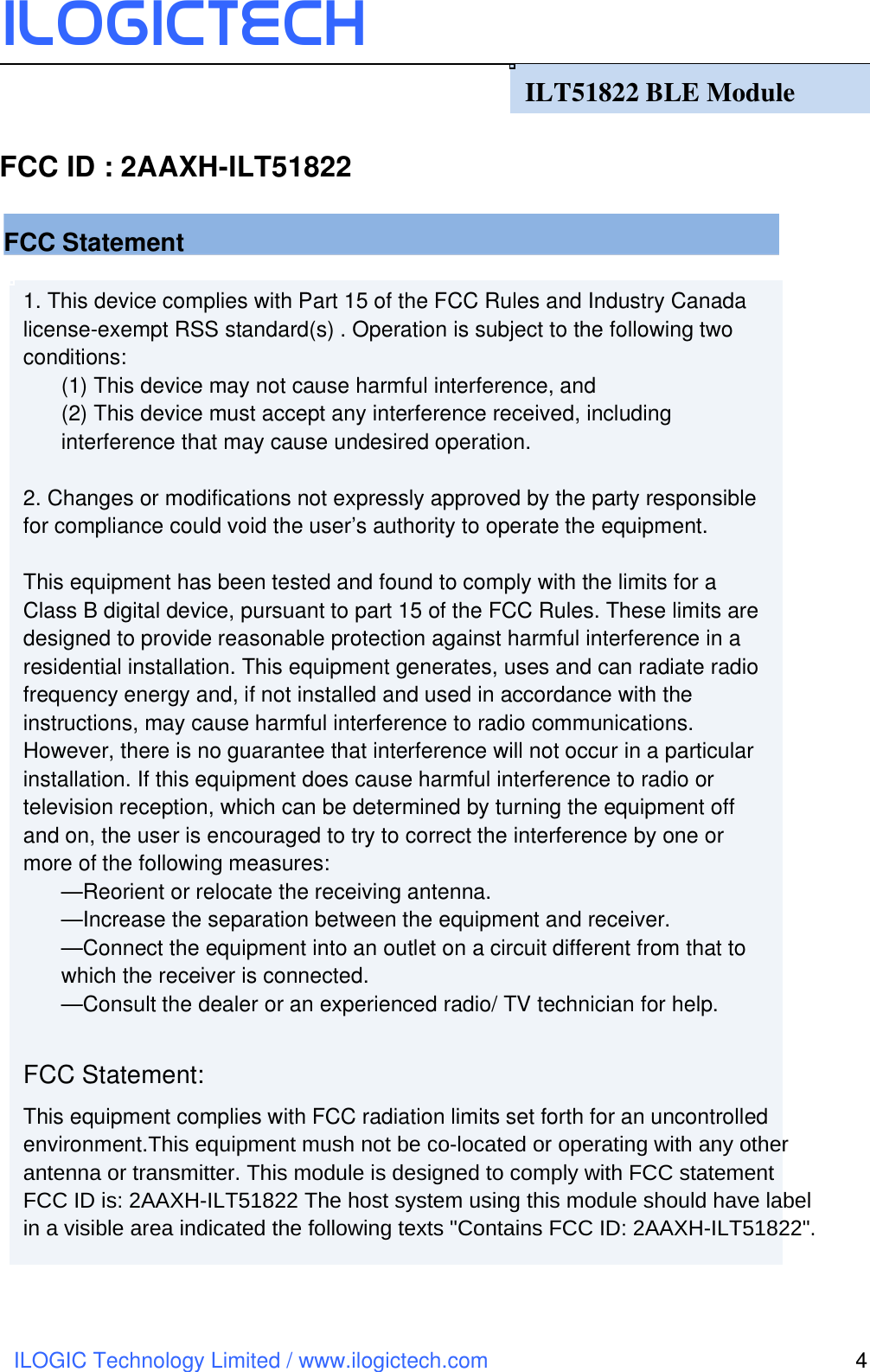 ILOGICtech ILOGIC Technology Limited / www.ilogictech.com 4 1. This device complies with Part 15 of the FCC Rules and Industry Canada license-exempt RSS standard(s) . Operation is subject to the following two conditions:   (1) This device may not cause harmful interference, and       (2) This device must accept any interference received, including interference that may cause undesired operation.      2. Changes or modifications not expressly approved by the party responsible for compliance could void the user’s authority to operate the equipment.        This equipment has been tested and found to comply with the limits for a Class B digital device, pursuant to part 15 of the FCC Rules. These limits are designed to provide reasonable protection against harmful interference in a residential installation. This equipment generates, uses and can radiate radio frequency energy and, if not installed and used in accordance with the instructions, may cause harmful interference to radio communications. However, there is no guarantee that interference will not occur in a particular installation. If this equipment does cause harmful interference to radio or television reception, which can be determined by turning the equipment off and on, the user is encouraged to try to correct the interference by one or more of the following measures:       —Reorient or relocate the receiving antenna.       —Increase the separation between the equipment and receiver.         —Connect the equipment into an outlet on a circuit different from that to which the receiver is connected.         —Consult the dealer or an experienced radio/ TV technician for help.      FCC Statement: This equipment complies with FCC radiation limits set forth for an uncontrolled environment.This equipment mush not be co-located or operating with any other antenna or transmitter. This module is designed to comply with FCC statementFCC ID is: 2AAXH-ILT51822 The host system using this module should have label  in a visible area indicated the following texts &quot;Contains FCC ID: 2AAXH-ILT51822&quot;.                           ILT51822 BLE Module   FCC Statement FCC ID : 2AAXH-ILT51822 