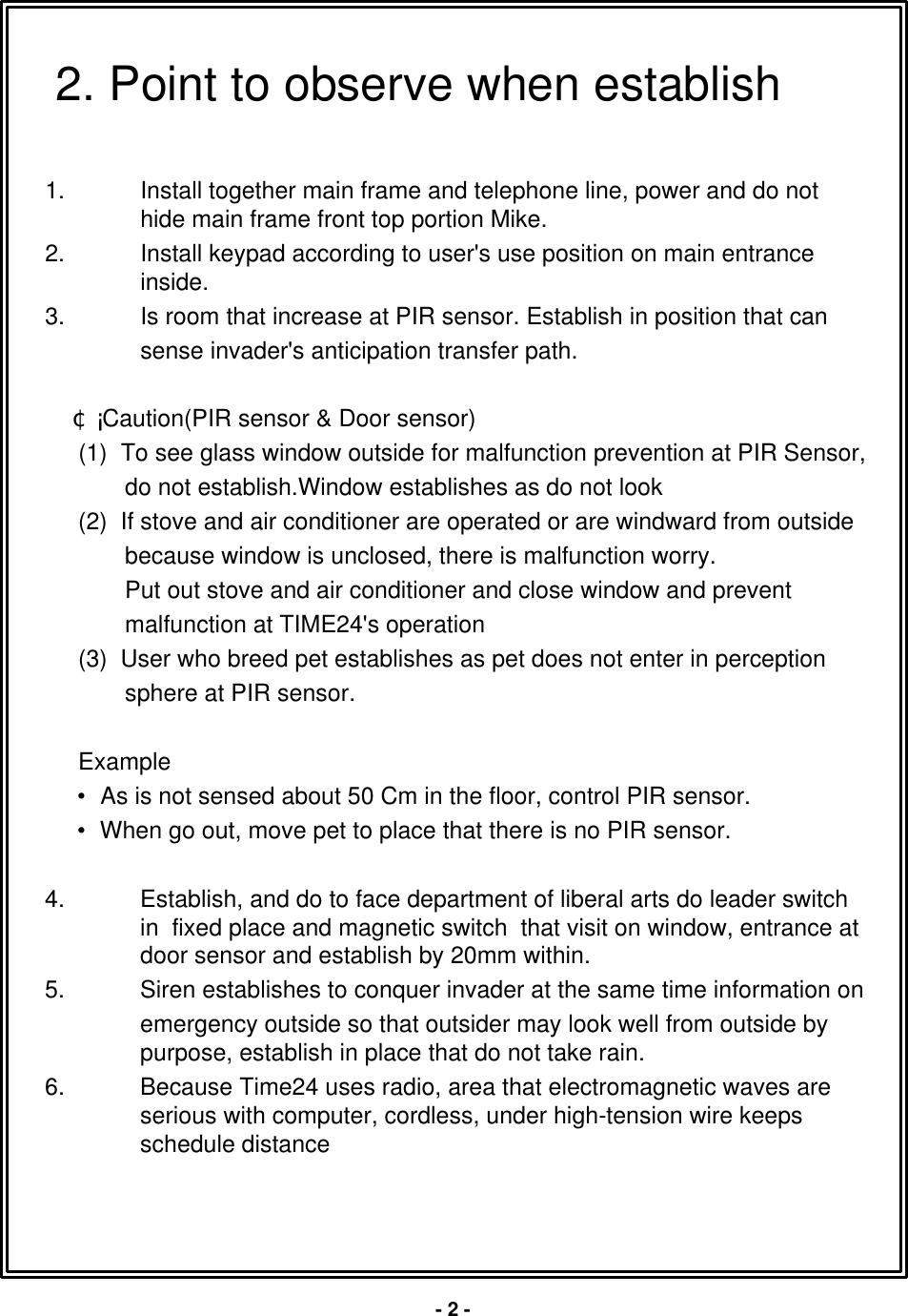 1. Install together main frame and telephone line, power and do nothide main frame front top portion Mike.2. Install keypad according to user's use position on main entranceinside.3. Is room that increase at PIR sensor. Establish in position that cansense invader's anticipation transfer path.&cent;&Aacute; Caution(PIR sensor &amp; Door sensor)(1)  To see glass window outside for malfunction prevention at PIR Sensor, do not establish.Window establishes as do not look(2)  If stove and air conditioner are operated or are windward from outsidebecause window is unclosed, there is malfunction worry.Put out stove and air conditioner and close window and preventmalfunction at TIME24's operation(3)  User who breed pet establishes as pet does not enter in perceptionsphere at PIR sensor.Example&bull;As is not sensed about 50 Cm in the floor, control PIR sensor.&bull;When go out, move pet to place that there is no PIR sensor.4. Establish, and do to face department of liberal arts do leader switch in  fixed place and magnetic switch  that visit on window, entrance at door sensor and establish by 20mm within.5. Siren establishes to conquer invader at the same time information onemergency outside so that outsider may look well from outside bypurpose, establish in place that do not take rain.6. Because Time24 uses radio, area that electromagnetic waves are serious with computer, cordless, under high-tension wire keeps schedule distance2. Point to observe when establish-2 -