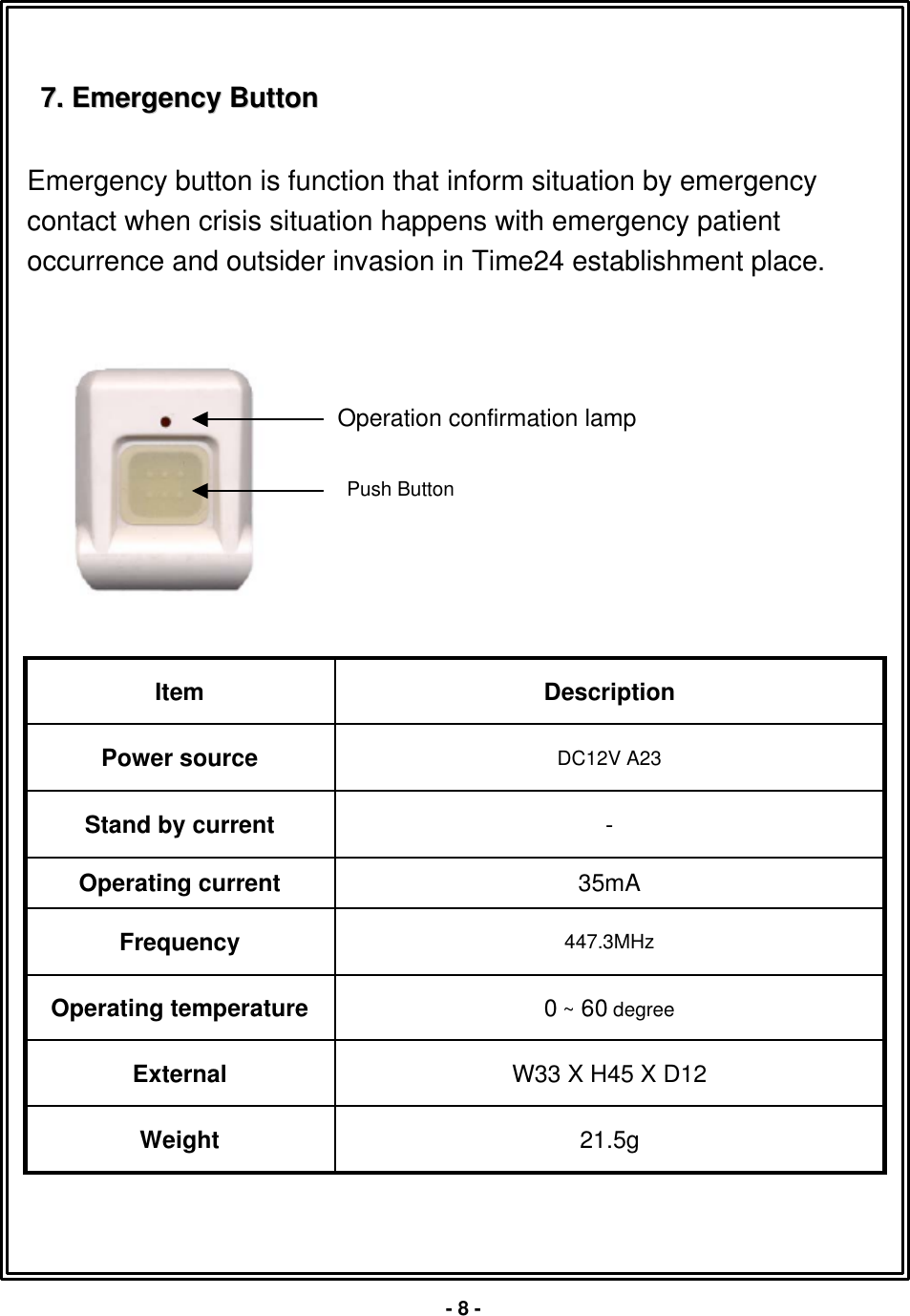 7. 7. Emergency ButtonEmergency ButtonEmergency button is function that inform situation by emergency contact when crisis situation happens with emergency patientoccurrence and outsider invasion in Time24 establishment place.W33 X H45 X D12External21.5gWeight0~60 degreeOperating temperature447.3MHzFrequency35mAOperating current-Stand by currentDC12V A23 Power sourceDescriptionItemPush Button-8 -Operation confirmation lamp