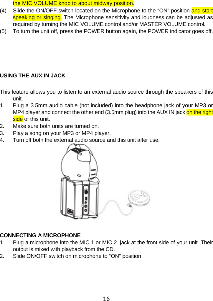 16the MIC VOLUME knob to about midway position. (4)  Slide the ON/OFF switch located on the Microphone to the “ON” position and start speaking or singing. The Microphone sensitivity and loudness can be adjusted as required by turning the MIC VOLUME control and/or MASTER VOLUME control.  (5)  To turn the unit off, press the POWER button again, the POWER indicator goes off.       USING THE AUX IN JACK   This feature allows you to listen to an external audio source through the speakers of this unit. 1.  Plug a 3.5mm audio cable (not included) into the headphone jack of your MP3 or MP4 player and connect the other end (3.5mm plug) into the AUX IN jack on the right side of this unit. 2.  Make sure both units are turned on. 3.  Play a song on your MP3 or MP4 player. 4.  Turn off both the external audio source and this unit after use.   CONNECTING A MICROPHONE  1.  Plug a microphone into the MIC 1 or MIC 2. jack at the front side of your unit. Their output is mixed with playback from the CD. 2.  Slide ON/OFF switch on microphone to “ON” position.  