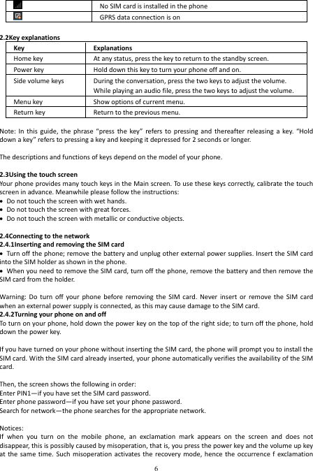  6   No SIM card is installed in the phone   GPRS data connection is on  2.2Key explanations Key Explanations Home key  At any status, press the key to return to the standby screen.   Power key  Hold down this key to turn your phone off and on. Side volume keys  During the conversation, press the two keys to adjust the volume. While playing an audio file, press the two keys to adjust the volume.   Menu key  Show options of current menu. Return key  Return to the previous menu.                    Note:  In  this  guide,  the  phrase “press  the key”  refers to  pressing and  thereafter  releasing  a  key.  “Hold down a key” refers to pressing a key and keeping it depressed for 2 seconds or longer.  The descriptions and functions of keys depend on the model of your phone.  2.3Using the touch screen Your phone provides many touch keys in the Main screen. To use these keys correctly, calibrate the touch screen in advance. Meanwhile please follow the instructions:  Do not touch the screen with wet hands.  Do not touch the screen with great forces.    Do not touch the screen with metallic or conductive objects.    2.4Connecting to the network 2.4.1Inserting and removing the SIM card  Turn off the phone; remove the battery and unplug other external power supplies. Insert the SIM card into the SIM holder as shown in the phone.  When you need to remove the SIM card, turn off the phone, remove the battery and then remove the SIM card from the holder.  Warning: Do  turn  off  your  phone  before removing  the  SIM  card. Never  insert  or  remove the  SIM  card when an external power supply is connected, as this may cause damage to the SIM card. 2.4.2Turning your phone on and off To turn on your phone, hold down the power key on the top of the right side; to turn off the phone, hold down the power key.  If you have turned on your phone without inserting the SIM card, the phone will prompt you to install the SIM card. With the SIM card already inserted, your phone automatically verifies the availability of the SIM card.  Then, the screen shows the following in order: Enter PIN1—if you have set the SIM card password. Enter phone password—if you have set your phone password. Search for network—the phone searches for the appropriate network.  Notices: If  when  you  turn  on  the  mobile  phone,  an  exclamation  mark  appears  on  the  screen  and  does  not disappear, this is possibly caused by misoperation, that is, you press the power key and the volume up key at the  same time.  Such  misoperation activates the  recovery mode,  hence the  occurrence f  exclamation 