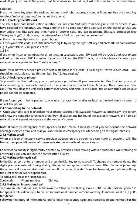  7 mark. If you just turn off the phone, next time when you turn it on, it will still come to the recovery mode.  Solution: Press the home key when the exclamation mark and robot appear, a menu will pop up. Use the menu key to select “robot system now” to restart the phone. 2.4.3Unlocking the SIM card The PIN  1 (personal  identification  number) secures your  SIM  card from  being misused by  others. If you have selected this function, you must enter the PIN1 code each time you turn on the phone so that you may  unlock  the  SIM  card and  then  make  or  answer  calls.  You  can  deactivate  SIM  card  protection  (see “Safety settings”). In this case, the misuse of your SIM card cannot be prevented.  Press the Hang Up key to turn your phone;  Enter your PIN1 code. Clear the incorrect digits by using the right soft key and press OK for confirmation. e.g. if your PIN1 is1234, please enter: 1 2 3 4   If you enter incorrect numbers for three times in succession, your SIM card will be locked and your phone will ask you to enter PUK 1 number. If you do not know the PUK 1 code, do not try. Instead, contact your network service provider. See “Safety settings”.  Note: your  network service  provider sets  a  standard PIN  1 code  (4  to  8  digits) for your  SIM  card.    You should immediately change this number. See “Safety settings” 2.4.4Unlocking your phone To prevent unauthorized use, you can set phone protection. If you have selected this function, you must draw unlocking pattern each time you turn on your phone, to unlock the phone and then make or answer calls. You may clear the unlocking pattern (see Safety settings). In this cause, the unauthorized use of your phone cannot be protected.  If  you  forget  your  phone  password, you  must  contact the  retailer  or  local  authorized  service  center  to unlock the phone. 2.4.5Connecting to the network  Once your SIM card is  unlocked, your phone searches for available network automatically (the  screen will show the network searching is underway). If your phone has found the available network, the name of network service provider appears at the center of screen.  Note: If “only for emergency calls” appears on the  screen, it indicates that you are beyond the network coverage (service area), and that you can still make emergency calls depending on the signal intensity. 2.4.6Making a call When the  logo of  network service  provider appears on the  screen, you  can  make or  answer  a call.  The bars at the upper left corner of screen indicate the intensity of network signal.  Conversation quality is significantly affected by obstacles, thus moving within a small area while making or answering a call can improve the conversation quality. 2.4.7Making a domestic call In the Dial screen, enter a number, and press the Dial key to make a call. To change the number, delete the digits you have entered. During dialing, the animation appears on  the  screen. After the call is picked up, the screen will show call status information. If the connection alert tone has been set, your phone will ring the alert tone (network dependent). To end a call, press the Hang Up key.   Zone code          Phone number          Dial key 2.4.8Making an international call To make an international call, hold down the 0 key on the Dialing screen until the international prefix &quot;+” for appears. This allows you to dial an international number without knowing its international fix (e.g. 00 for China). Following the entry of international prefix, enter the country code and complete phone number.  For the 