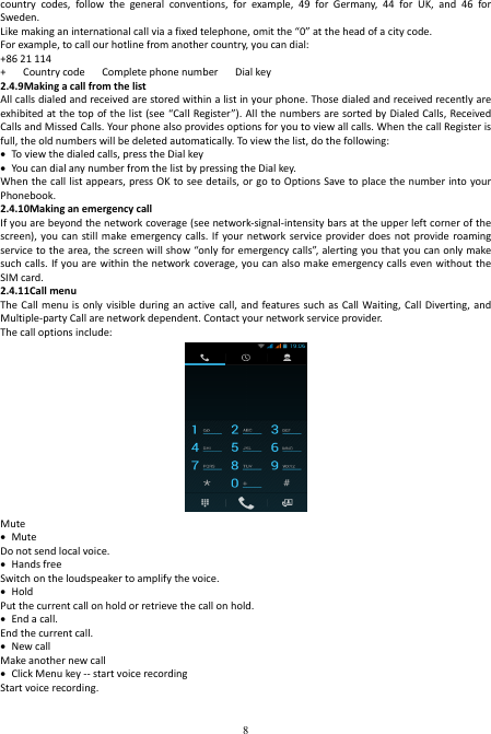  8 country  codes,  follow  the  general  conventions,  for  example,  49  for  Germany,  44  for  UK,  and  46  for Sweden. Like making an international call via a fixed telephone, omit the “0” at the head of a city code.   For example, to call our hotline from another country, you can dial: +86 21 114 +      Country code      Complete phone number      Dial key 2.4.9Making a call from the list All calls dialed and received are stored within a list in your phone. Those dialed and received recently are exhibited at the top of the list (see “Call Register”). All the numbers are sorted by Dialed Calls, Received Calls and Missed Calls. Your phone also provides options for you to view all calls. When the call Register is full, the old numbers will be deleted automatically. To view the list, do the following:    To view the dialed calls, press the Dial key  You can dial any number from the list by pressing the Dial key. When the call list appears, press OK to see details, or go to Options Save to place the number into your Phonebook. 2.4.10Making an emergency call If you are beyond the network coverage (see network-signal-intensity bars at the upper left corner of the screen), you  can  still  make emergency calls. If  your network  service provider does  not provide  roaming service to the area, the screen will show “only for emergency calls”, alerting you that you can only make such calls. If you are within the network coverage, you can also  make emergency calls even without the SIM card. 2.4.11Call menu The Call  menu is only  visible during  an active call,  and features such  as Call  Waiting,  Call  Diverting, and Multiple-party Call are network dependent. Contact your network service provider. The call options include:    Mute  Mute Do not send local voice.    Hands free Switch on the loudspeaker to amplify the voice.    Hold Put the current call on hold or retrieve the call on hold.  End a call. End the current call.  New call Make another new call  Click Menu key -- start voice recording Start voice recording.    
