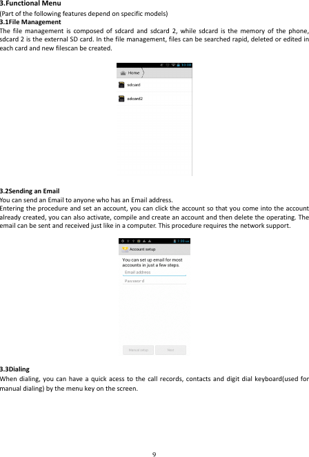  9 3.Functional Menu (Part of the following features depend on specific models) 3.1File Management The  file  management  is  composed  of  sdcard  and  sdcard 2,  while sdcard  is  the  memory  of  the  phone, sdcard 2 is the external SD card. In the file management, files can be searched rapid, deleted or edited in each card and new filescan be created.  3.2Sending an Email You can send an Email to anyone who has an Email address. Entering the procedure and set an account, you can click the account so that you come into the account already created, you can also activate, compile and create an account and then delete the operating. The email can be sent and received just like in a computer. This procedure requires the network support.  3.3Dialing When dialing,  you can  have a  quick  acess to  the call  records, contacts  and digit  dial keyboard(used  for manual dialing) by the menu key on the screen. 