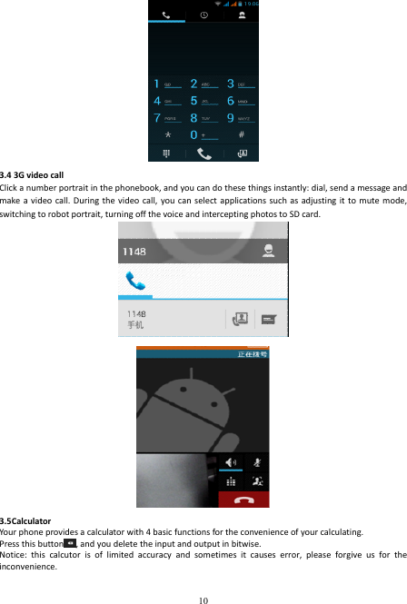  10  3.4 3G video call   Click a number portrait in the phonebook, and you can do these things instantly: dial, send a message and make a video  call. During  the video  call,  you can  select applications such  as adjusting it  to mute mode, switching to robot portrait, turning off the voice and intercepting photos to SD card.   3.5Calculator Your phone provides a calculator with 4 basic functions for the convenience of your calculating. Press this button , and you delete the input and output in bitwise. Notice:  this  calcutor  is  of  limited  accuracy  and  sometimes  it  causes  error,  please  forgive  us  for  the inconvenience. 