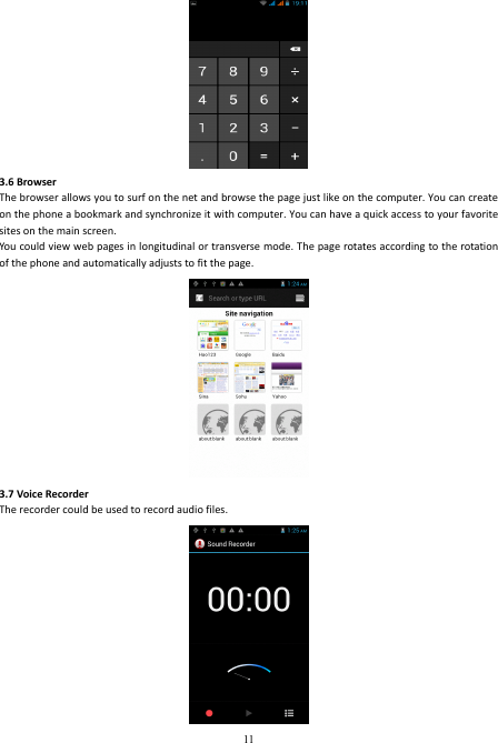  11  3.6 Browser   The browser allows you to surf on the net and browse the page just like on the computer. You can create on the phone a bookmark and synchronize it with computer. You can have a quick access to your favorite sites on the main screen. You could view web pages in longitudinal or transverse mode. The page rotates according to the rotation of the phone and automatically adjusts to fit the page.  3.7 Voice Recorder The recorder could be used to record audio files.  