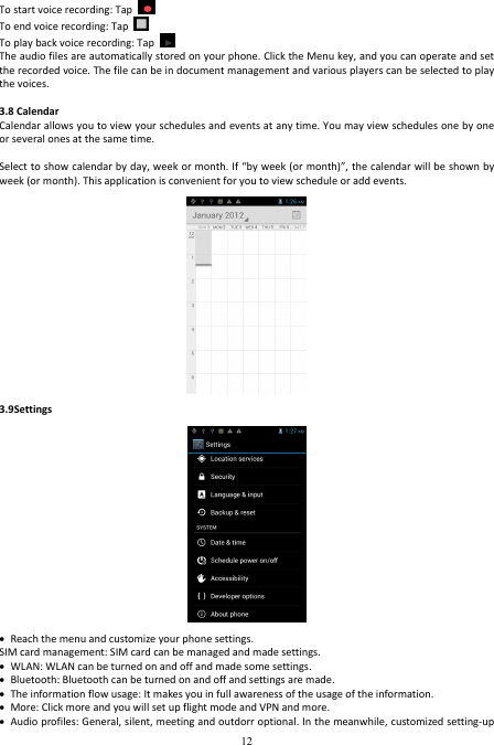  12 To start voice recording: Tap   To end voice recording: Tap   To play back voice recording: Tap     The audio files are automatically stored on your phone. Click the Menu key, and you can operate and set the recorded voice. The file can be in document management and various players can be selected to play the voices.    3.8 Calendar   Calendar allows you to view your schedules and events at any time. You may view schedules one by one or several ones at the same time.  Select to show calendar by day, week or month. If “by week (or month)”, the calendar will be shown by week (or month). This application is convenient for you to view schedule or add events.  3.9Settings   Reach the menu and customize your phone settings. SIM card management: SIM card can be managed and made settings.  WLAN: WLAN can be turned on and off and made some settings.  Bluetooth: Bluetooth can be turned on and off and settings are made.  The information flow usage: It makes you in full awareness of the usage of the information.    More: Click more and you will set up flight mode and VPN and more.  Audio profiles: General, silent, meeting and outdorr optional. In the meanwhile, customized setting-up 