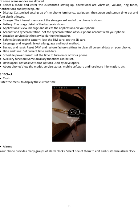  13 of some scene modes are allowed.  Select  a  mode  and  enter  the  customized  setting-up,  operational  are  vibration,  volume,  ring  tones, notifications and key beep, etc.    Display: Customized setting-up of the phone luminance, wallpaper, the screen and screen time-out and font size is allowed.    Storage: The internal memory of the storage card and of the phone is shown.  Battery: The usage detail of the batteryis shown.  Applications: View, manage and delete the applications on your phone.  Account and synchronization: Set the synchronization of your phone account with your phone.  Location service: Set the service during the locating.  Safety: Set unlocking pattern; lock the SIM card; set the SD card.  Language and keypad: Select a language and input method.  Backup and reset: Reset DRM and restore factory settings to clear all personal data on your phone.    Date and time: Set current time and date.  Schedule power on/off: set the time to turn on or off your phone.  Auxiliary function: Some auxiliary functions can be set.  Developers’ options: Set some options used by developers.  About phone: View the model, service status, mobile software and hardware information, etc.  3.10Clock  Clock Enter the menu to display the current time.   Alarms Your phone provides many groups of alarm clocks. Select one of them to edit and customize alarm clock. 