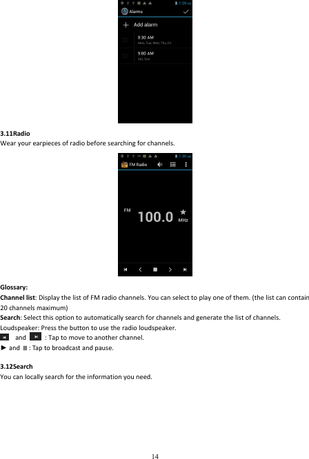  14  3.11Radio Wear your earpieces of radio before searching for channels.  Glossary: Channel list: Display the list of FM radio channels. You can select to play one of them. (the list can contain 20 channels maximum) Search: Select this option to automatically search for channels and generate the list of channels. Loudspeaker: Press the button to use the radio loudspeaker.  and    : Tap to move to another channel. ► and : Tap to broadcast and pause.  3.12Search You can locally search for the information you need. 