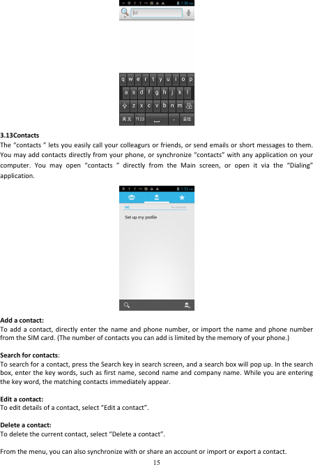  15  3.13Contacts The “contacts ” lets you easily call your colleagurs or friends, or send emails or short messages to them. You may add contacts directly from your phone, or synchronize “contacts” with any application on your computer.  You  may  open  “contacts  ”  directly  from  the  Main  screen,  or  open  it  via  the  “Dialing” application.  Add a contact: To add  a contact,  directly enter  the name  and phone  number,  or  import  the name  and phone  number from the SIM card. (The number of contacts you can add is limited by the memory of your phone.)  Search for contacts: To search for a contact, press the Search key in search screen, and a search box will pop up. In the search box, enter the key words, such as first name, second name and company name. While you are entering the key word, the matching contacts immediately appear.  Edit a contact: To edit details of a contact, select “Edit a contact”.  Delete a contact: To delete the current contact, select “Delete a contact”.  From the menu, you can also synchronize with or share an account or import or export a contact. 