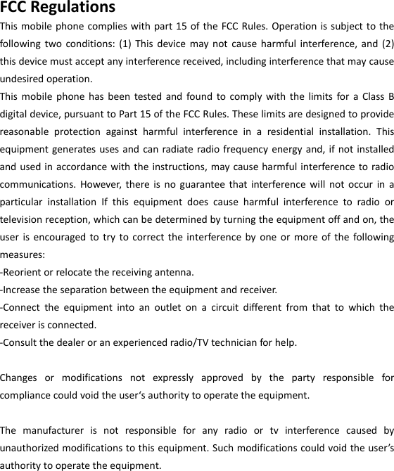  FCCRegulationsThismobilephonecomplieswithpart15oftheFCCRules.Operationissubjecttothefollowingtwoconditions:(1)Thisdevicemaynotcauseharmfulinterference,and(2)thisdevicemustacceptanyinterferencereceived,includinginterferencethatmaycauseundesiredoperation.ThismobilephonehasbeentestedandfoundtocomplywiththelimitsforaClassBdigitaldevice,pursuanttoPart15oftheFCCRules.Theselimitsaredesignedtoprovidereasonableprotectionagainstharmfulinterferenceinaresidentialinstallation.Thisequipmentgeneratesusesandcanradiateradiofrequencyenergyand,ifnotinstalledandusedinaccordancewiththeinstructions,maycauseharmfulinterferencetoradiocommunications.However,thereisnoguaranteethatinterferencewillnotoccurinaparticularinstallationIfthisequipmentdoescauseharmfulinterferencetoradioortelevisionreception,whichcanbedeterminedbyturningtheequipmentoffandon,theuserisencouragedtotrytocorrecttheinterferencebyoneormoreofthefollowingmeasures:‐Reorientorrelocatethereceivingantenna.‐Increasetheseparationbetweentheequipmentandreceiver.‐Connecttheequipmentintoanoutletonacircuitdifferentfromthattowhichthereceiverisconnected.‐Consultthedealeroranexperiencedradio/TVtechnicianforhelp.Changesormodificationsnotexpresslyapprovedbythepartyresponsibleforcompliancecouldvoidtheuser‘sauthoritytooperatetheequipment.Themanufacturerisnotresponsibleforanyradioortvinterferencecausedbyunauthorizedmodificationstothisequipment.Suchmodificationscouldvoidtheuser’sauthoritytooperatetheequipment.