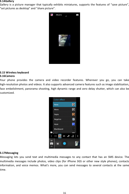  16 3.14Gallery Gallery  is  a  picture  manager  that  typically  exhibits  miniatures,  supports the  features  of  “save  picture”, “set pictures as desktop” and “share picture”.     3.15 Wireless keyboard 3.16Camera Your  phone  provides  the  camera  and  video  recorder  features.  Wherever  you  go,  you  can  take high-resolution photos and videos. It also supports advanced camera features such as image stabilization, face embelishment,  panorama shooting,  high dynamic  range and  zero delay  shutter, which  can also  be customized.    3.17Messaging Messaging  lets  you  send  text  and  multimedia  messages  to  any  contact  that  has  an  SMS  device.  The multimedia  messages  include  photos, video  clips  (for  iPhone 3GS  or  other  new  style phones),  contacts information,  and  voice  memos.  What’s  more,  you  can  send  messages  to  several  contacts at  the  same time.   