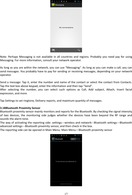  17  Note: Perhaps  Messaging is  not  available in  all  countries and  regions.  Probably you  need  pay  for using Messaging. For more information, consult your network operator.    As long as you are within the network, you can use “Messaging”. As long as you can make a call, you can send messages. You probably have to pay for sending or receiving messages, depending on your network operator.    Send a message: Tap it, enter the  number and  name of the contact or  select  the contact from Contacts. Tap the text box above keypad, enter the information and then tap “Send”.   After  selecting  the  number,  you  can  select  such  options  as  Call,  Add  subject,  Attach,  Insert  facial expression, and more.    Tap Settings to set ringtone, Delivery reports, and maximum quantity of messages.    3.18Bluetooth Proximity Sensor Bluetooth proximity sensor mainly monitors and reports for the Bluetooth. By checking the signal intensity of  two  devices,  the  monitoring  side  judges  whether  the  devices  have  been  beyond  the  RF  range  and sounds the alarm tone. The way of activating the reporting side: settings---wireless and network---Bluetooth settings---Bluetooth advanced settings---Bluetooth proximity sensor, and then check in the box. The reporting side can be opened in Main Menu: Main Menu—Bluetooth proximity sensor  