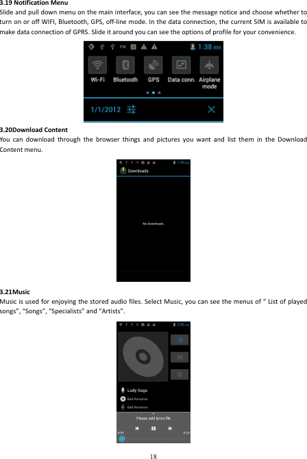 18 3.19 Notification Menu Slide and pull down menu on the main interface, you can see the message notice and choose whether to turn on or off WIFI, Bluetooth, GPS, off-line mode. In the data connection, the current SIM is available to make data connection of GPRS. Slide it around you can see the options of profile for your convenience.  3.20Download Content You  can  download  through  the  browser  things  and  pictures  you  want  and  list  them  in  the  Download Content menu.      3.21Music Music is used for enjoying the stored audio files. Select Music, you can see the menus of “ List of played songs”, “Songs”, “Specialists” and “Artists”.  