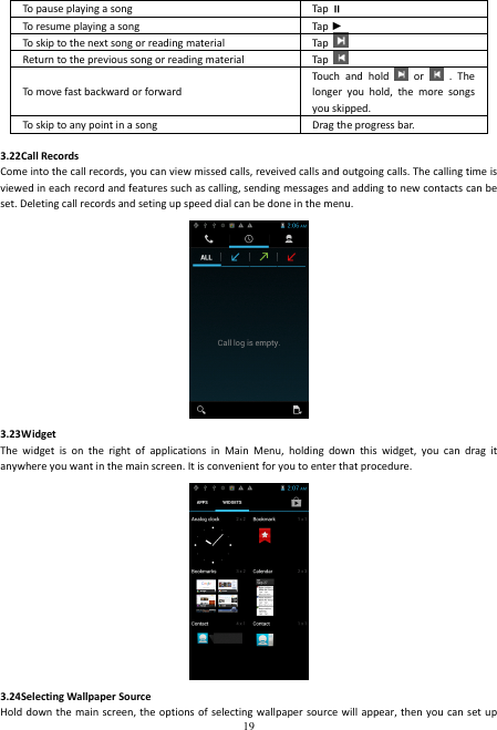  19        To pause playing a song  Tap  To resume playing a song  Tap ► To skip to the next song or reading material  Tap   Return to the previous song or reading material  Tap   To move fast backward or forward Touch  and  hold    or    .  The longer  you  hold,  the  more  songs you skipped.   To skip to any point in a song  Drag the progress bar.      3.22Call Records Come into the call records, you can view missed calls, reveived calls and outgoing calls. The calling time is viewed in each record and features such as calling, sending messages and adding to new contacts can be set. Deleting call records and seting up speed dial can be done in the menu.  3.23Widget The  widget  is  on  the  right  of  applications  in  Main  Menu,  holding  down  this  widget,  you  can  drag  it anywhere you want in the main screen. It is convenient for you to enter that procedure.  3.24Selecting Wallpaper Source Hold down the  main screen, the  options of selecting wallpaper  source will appear, then  you can set up 