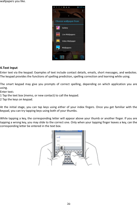  20 wallpapers you like.  4.Text Input   Enter text via the keypad. Examples of text include contact details, emails, short messages, and websites. The keypad provides the functions of spelling prediction, spelling correction and learning while using.    The  smart  keypad  may  give  you  prompts  of  correct  spelling,  depending  on  which  application  you  are using.     Enter text：   1 Tap the text box (memo, or new contact) to call the keypad. 2 Tap the keys on keypad.    At the  initial  stage, you  can tap  keys using  either of  your  index fingers. Once  you  get familiar  with  the keypad, you can try tapping keys using both of your thumbs.    While tapping a  key, the corresponding letter will appear above your thumb or another finger. If you are tapping a wrong key, you may slide to the correct one. Only when your tapping finger leaves a key, can the corresponding letter be entered in the text box.     