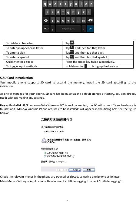  21   To delete a character  Tap 。 To enter an upper-case letter    Tap , and then tap that letter. To enter a digit  Tap , and then tap that digit. To enter a symbol  Tap , and then tap that symbol. Quickly enter a space  Press the space key twice successively.   To toggle input methods  Hold down to    to bring up the keyboard.  5.SD Card Introduction Your  mobile  phone  supports  SD  card  to  expand  the  memory.  Install  the  SD  card  according  to  the indication.      As one of storages for your phone, SD card has been set as the default storage at factory. You can directly use it without making any settings.  Use as flash disk: If “Phone——Data Wire——PC” is well connected, the PC will prompt “New hardware is found”, and “MT65xx Android Phone requires to be installed” will appear in the dialog box, see the figure below:  Check the relevant menus in the phone are opened or closed, selecting one by one as follows: Main Menu - Settings - Application - Development - USB debugging. Uncheck “USB debugging”. 