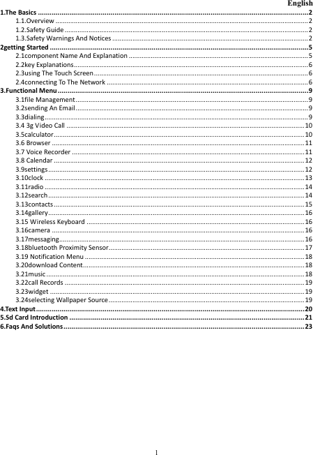  1                                                           English 1.The Basics ..........................................................................................................................................2 1.1.Overview ..........................................................................................................................................2 1.2.Safety Guide.....................................................................................................................................2 1.3.Safety Warnings And Notices...........................................................................................................2 2getting Started ....................................................................................................................................5 2.1component Name And Explanation ..................................................................................................5 2.2key Explanations................................................................................................................................6 2.3using The Touch Screen.....................................................................................................................6 2.4connecting To The Network ..............................................................................................................6 3.Functional Menu ................................................................................................................................9 3.1file Management...............................................................................................................................9 3.2sending An Email...............................................................................................................................9 3.3dialing................................................................................................................................................9 3.4 3g Video Call ..................................................................................................................................10 3.5calculator.........................................................................................................................................10 3.6 Browser ..........................................................................................................................................11 3.7 Voice Recorder ...............................................................................................................................11 3.8 Calendar .........................................................................................................................................12 3.9settings............................................................................................................................................12 3.10clock ..............................................................................................................................................13 3.11radio ..............................................................................................................................................14 3.12search............................................................................................................................................14 3.13contacts.........................................................................................................................................15 3.14gallery............................................................................................................................................16 3.15 Wireless Keyboard .......................................................................................................................16 3.16camera ..........................................................................................................................................16 3.17messaging......................................................................................................................................16 3.18bluetooth Proximity Sensor...........................................................................................................17 3.19 Notification Menu ........................................................................................................................18 3.20download Content.........................................................................................................................18 3.21music.............................................................................................................................................18 3.22call Records ...................................................................................................................................19 3.23widget ...........................................................................................................................................19 3.24selecting Wallpaper Source...........................................................................................................19 4.Text Input.........................................................................................................................................20 5.Sd Card Introduction ........................................................................................................................21 6.Faqs And Solutions...........................................................................................................................23  