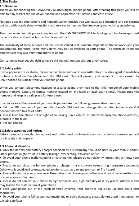  2 1.The Basics 1.1.Overview Thank you for choosing the GAM/GPRS/WCDMA digital mobile phone. After reading this guide you will be able to fully master the use of your phone and appreciate its functions and ease of use.  Not only does the smartphone and network system provide you with basic calls functions and call records but also with practical many functions and services to improve the time you spend working and playing.  The color screen mobile phone complies with the GSM/GPRS/WCDMA technology and has been approved by certification authorities both at home and abroad.  The availability of some services and features described in this manual depends on the networks and your subscription. Therefore, some menu items may not  be available in your  phone. The shortcuts  to  menus and features may also vary from phone to phone.    Our company reserves the right to revise this manual content without prior notice.  1.2.Safety guide If your phone is lost or stolen, please contact telecommunications authorities or a sales agent immediately to  have  a  hold  on  the  phone  and  the  SIM  card.  This  will  prevent  you  economic  losses  caused  by unauthorized calls made from your mobile phone.  When you  contact telecommunications or  a sales  agent, they  need  to the  IMEI  number  of  your  mobile phone  (remove  battery  to  expose  number  located  on  the  label  on  back  your  phone).  Please  copy  this number and keep in a safe place for future use.  In order to avoid the misuse of your mobile phone take the following preventative measures:  Set  the  PIN  number  of  your  mobile  phone’s  SIM  card  and  change  this  number  immediately  if  it becomes known to a third party.  Please keep the phone out of sight when leaving it in a vehicle. It is better to carry the phone with you, or lock it in the trunk.    Set call barring.  1.3.Safety warnings and notices Before using  your mobile phone,  read and  understand the  following notices  carefully to ensure  you will use it safely and properly.  1.3.1General attention  Only the battery and battery charger specified by  our company should be used in your mobile phone. Other product might result in battery leakage, overheating, explosion or fire.  To avoid your phone malfunctioning or catching fire, please do not violently impact, jolt or throw your phone.  Please do  not  place the  battery,  phone  or charger  in a  microwave  oven or  high-pressure equipment. Otherwise it could lead to unexpected accidents such as damage to circuit or fire hazard.    Please do not use your phone near flammable or explosive gases, otherwise it could cause malfunction of your phone or fire hazard.    Please do not subject your phone to high temperatures, high humidity or dusty places; otherwise this may lead to the malfunction of your phone.  Keep  your  phone  out  of  the  reach  of  small  children.  Your  phone  is  not  a  toy.  Children  could  hurt themselves.  To avoid your phone falling and malfunctioning or being damaged, please do not place it on uneven or unstable surfaces. 