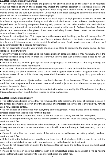  3 1.3.2Notices when using your phone  Turn  off  your mobile  phone  where  the  phone  is  not  allowed, such  as  on  the  airport  or  in  hospitals. Using  the  mobile  phone  in  those  places  may  impact  the  normal  operation  of  electronic  devices  and medical  instruments.  Follow  relevant  regulations  when  using  your  mobile  phone  in  those  places.  Your mobile phone has the auto turn-on feature. Check your alarm clock settings to confirm that your mobile phone will not be turned on automatically during flight.  Please  do  not  use  your  mobile  phone  near  the  weak  signal  or  high  precision  electronic  devices.  RF interference might cause malfunctioning of such electronic devices and other problems. Special tips must be paid  near the  following equipment: hearing  aids, pace  makers  and other  medical electronic devices, fire detectors, automatic doors and other automatic control installations. To find out the effect of mobile phones on a pacemaker or other pieces of electronic medical equipment please contact the manufactures or local sales agents of the equipment.    Please do not subject the LCD to impact or use the screen to strike things, as this will damage the LCD board and cause leakage of the liquid crystal. There is a risk of blindness if the liquid crystal substance gets into the eyes. If this occurs rinse eyes immediately with clear water (under no circumstances rub your eyes) and go immediately to a hospital for treatment.    Do not dissemble or modify your mobile phone, as it will lead to damage to the phone such as battery leakage or circuitry failure.  Under very rare circumstances using the mobile phone in certain model cars may negatively affect the internal electronic equipment. In order to assure your safety under such circumstances please do not use the mobile phone.  Please  do  not  use  needles,  pen  tips  or  other  sharp  objects  on  the  keypad  as  this  may  damage  the mobile phone or cause it to malfunction.  In the event of antenna malfunction, do not use your phone as it could be harmful to human body.  Avoid letting the phone come into close contact with magnetic  objects such as magnetic cards as the radiation waves of  the  mobile  phone  may  erase the  information  stored  on  floppy  disks,  pay  cards  and credit cards.  Please keep small metal objects, such as thumbtacks far away from the receiver. When the receiver is in use it  becomes magnetic  and may attract these small metal objects and  thus these may cause injury  or damage the mobile phone.  Avoid having the mobile phone come into contact with water or other liquids. If liquids enter the phone, this could cause a short circuit, battery leakage or other malfunction.  1.3.3Notices when using battery  The battery has a limited service life. The remaining life gets shorter as the times of charging increase. If the battery becomes feeble even after the charging, this indicates the service life is over and you have to use a new specified battery.  Do not dispose of old batteries with everything domestic garbage. Please dispose of old batteries at the directed places with specific rules for their disposal.  Please do not throw batteries into a fire, as this will cause the battery to catch fire and explode.  When installing the battery, do not use force or pressure, as this will cause the battery to leak, overheat, crack and catch fire.  Please do not use wires, needles or other metal objects to short-circuit the battery. Also, do not put the battery near necklaces or other metal  objects  as this will  cause the battery to leak,  overheat, crack and catch fire.  Please do not solder  the contact points of the battery, as this will cause the battery to leak, overheat, crack and catch fire.    If the liquid in the batteries goes into the eyes, there is a risk of blindness. It this occurs do not rub the eyes, but immediately rinse eyes with clear water and go to the hospital for treatment.  Please do not disassemble or modify the battery, as this will cause the battery to leak, overheat, crack and catch fire.  Please do  not use  or  place the  batteries  near high  temperature places  such as  near a  fire or  heating vessel as this will cause the battery to leak, overheat, crack and catch fire. 