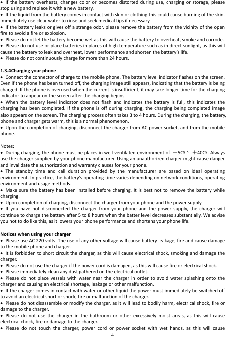  4  If  the  battery  overheats, changes  color or  becomes  distorted during  use,  charging or  storage, please stop using and replace it with a new battery.  If the liquid from the battery comes in contact with skin or clothing this could cause burning of the skin. Immediately use clear water to rinse and seek medical tips if necessary.  If the battery leaks or gives off a strange odor, please remove the battery from the vicinity of the open fire to avoid a fire or explosion.  Please do not let the battery become wet as this will cause the battery to overheat, smoke and corrode.  Please do not use or place batteries in places of high temperature such as in direct sunlight, as this will cause the battery to leak and overheat, lower performance and shorten the battery’s life.  Please do not continuously charge for more than 24 hours.  1.3.4Charging your phone  Connect the connector of charge to the mobile phone. The battery level indicator flashes on the screen. Even if the phone has been turned off, the charging image still appears, indicating that the battery is being charged. If the phone is overused when the current is insufficient, it may take longer time for the charging indicator to appear on the screen after the charging begins.  When  the  battery  level  indicator  does  not  flash  and  indicates  the  battery  is  full,  this  indicates  the charging has  been  completed.  If the  phone  is  off  during  charging, the  charging being  completed image also appears on the screen. The charging process often takes 3 to 4 hours. During the charging, the battery, phone and charger gets warm, this is a normal phenomenon.  Upon the completion of charging, disconnect the charger from AC power socket, and from the mobile phone.  Notes:  During charging, the phone must be places in well-ventilated environment of  ＋5Cº ~  ＋40Cº. Always use the charger supplied by your phone manufacturer. Using an unauthorized charger might cause danger and invalidate the authorization and warranty clauses for your phone.    The  standby  time  and  call  duration  provided  by  the  manufacturer  are  based  on  ideal  operating environment. In practice, the battery’s operating time varies depending on network conditions, operating environment and usage methods.  Make sure  the  battery has  been  installed  before  charging. It  is best  not to  remove the  battery while charging.  Upon completion of charging, disconnect the charger from your phone and the power supply.  If  you  have  not  disconnected  the  charger  from  your  phone  and  the  power  supply,  the  charger  will continue to charge the battery after 5 to 8 hours when the batter level decreases substantially. We advise you not to do like this, as it lowers your phone performance and shortens your phone life.  Notices when using your charger  Please use AC 220 volts. The use of any other voltage will cause battery leakage, fire and cause damage to the mobile phone and charger.  It is forbidden to short circuit the charger, as this will cause electrical shock, smoking and damage the charger.    Please do not use the charger if the power cord is damaged, as this will cause fire or electrical shock.  Please immediately clean any dust gathered on the electrical outlet.  Please  do  not  place  vessels  with  water  near  the  charger in  order  to  avoid  water  splashing  onto  the charger and causing an electrical shortage, leakage or other malfunction.  If the charger comes in contact with water or other liquid the power must immediately be switched off to avoid an electrical short or shock, fire or malfunction of the charger.  Please do not disassemble or modify the charger, as it will lead to bodily harm, electrical shock, fire or damage to the charger.  Please  do  not  use  the  charger  in  the  bathroom  or  other  excessively  moist  areas,  as  this  will  cause electrical chock, fire or damage to the charger.  Please  do  not  touch  the  charger,  power  cord  or  power  socket  with  wet  hands,  as  this  will  cause 