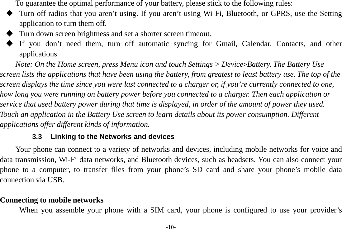 -10- To guarantee the optimal performance of your battery, please stick to the following rules:  Turn off radios that you aren’t using. If you aren’t using Wi-Fi, Bluetooth, or GPRS, use the Setting application to turn them off.  Turn down screen brightness and set a shorter screen timeout.  If you don’t need them, turn off automatic syncing for Gmail, Calendar, Contacts, and other applications. Note: On the Home screen, press Menu icon and touch Settings &gt; Device&gt;Battery. The Battery Use screen lists the applications that have been using the battery, from greatest to least battery use. The top of the screen displays the time since you were last connected to a charger or, if you’re currently connected to one, how long you were running on battery power before you connected to a charger. Then each application or service that used battery power during that time is displayed, in order of the amount of power they used. Touch an application in the Battery Use screen to learn details about its power consumption. Different applications offer different kinds of information.   3.3  Linking to the Networks and devices Your phone can connect to a variety of networks and devices, including mobile networks for voice and data transmission, Wi-Fi data networks, and Bluetooth devices, such as headsets. You can also connect your phone to a computer, to transfer files from your phone’s SD card and share your phone’s mobile data connection via USB.    Connecting to mobile networks  When you assemble your phone with a SIM card, your phone is configured to use your provider’s 