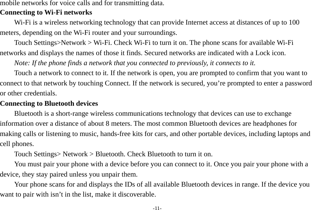 -11- mobile networks for voice calls and for transmitting data. Connecting to Wi-Fi networks Wi-Fi is a wireless networking technology that can provide Internet access at distances of up to 100 meters, depending on the Wi-Fi router and your surroundings. Touch Settings&gt;Network &gt; Wi-Fi. Check Wi-Fi to turn it on. The phone scans for available Wi-Fi networks and displays the names of those it finds. Secured networks are indicated with a Lock icon.   Note: If the phone finds a network that you connected to previously, it connects to it. Touch a network to connect to it. If the network is open, you are prompted to confirm that you want to connect to that network by touching Connect. If the network is secured, you’re prompted to enter a password or other credentials. Connecting to Bluetooth devices Bluetooth is a short-range wireless communications technology that devices can use to exchange information over a distance of about 8 meters. The most common Bluetooth devices are headphones for making calls or listening to music, hands-free kits for cars, and other portable devices, including laptops and cell phones.       Touch Settings&gt; Network &gt; Bluetooth. Check Bluetooth to turn it on.         You must pair your phone with a device before you can connect to it. Once you pair your phone with a device, they stay paired unless you unpair them.         Your phone scans for and displays the IDs of all available Bluetooth devices in range. If the device you want to pair with isn’t in the list, make it discoverable.   